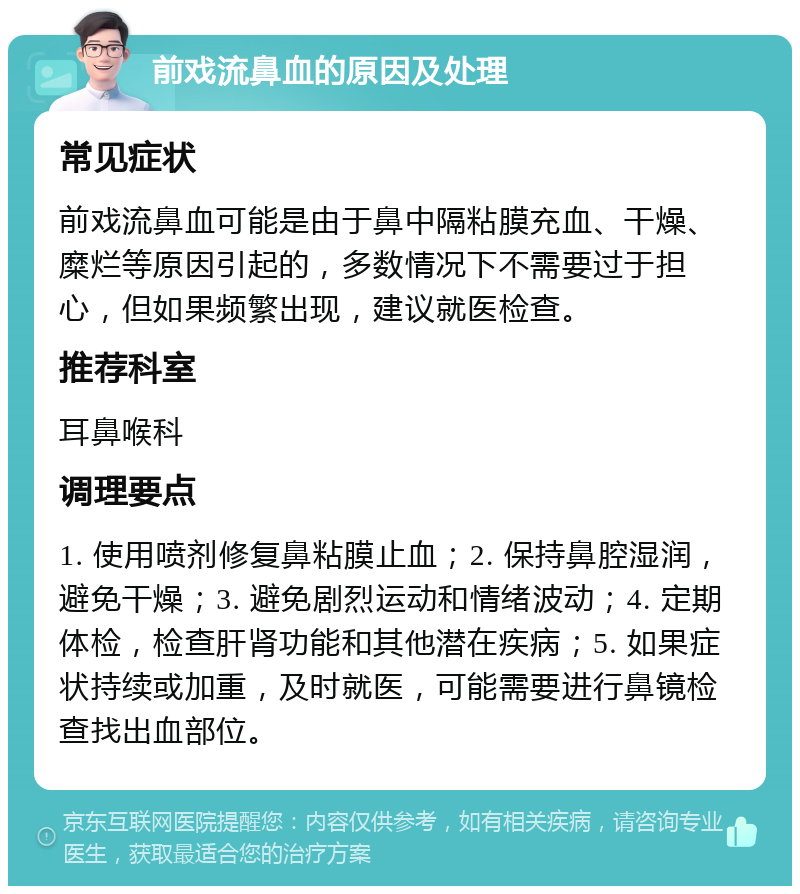 前戏流鼻血的原因及处理 常见症状 前戏流鼻血可能是由于鼻中隔粘膜充血、干燥、糜烂等原因引起的，多数情况下不需要过于担心，但如果频繁出现，建议就医检查。 推荐科室 耳鼻喉科 调理要点 1. 使用喷剂修复鼻粘膜止血；2. 保持鼻腔湿润，避免干燥；3. 避免剧烈运动和情绪波动；4. 定期体检，检查肝肾功能和其他潜在疾病；5. 如果症状持续或加重，及时就医，可能需要进行鼻镜检查找出血部位。