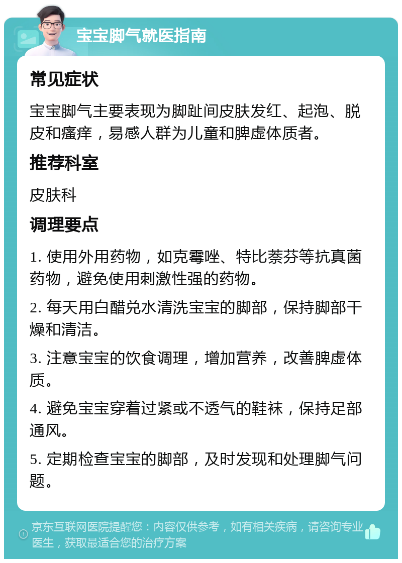 宝宝脚气就医指南 常见症状 宝宝脚气主要表现为脚趾间皮肤发红、起泡、脱皮和瘙痒，易感人群为儿童和脾虚体质者。 推荐科室 皮肤科 调理要点 1. 使用外用药物，如克霉唑、特比萘芬等抗真菌药物，避免使用刺激性强的药物。 2. 每天用白醋兑水清洗宝宝的脚部，保持脚部干燥和清洁。 3. 注意宝宝的饮食调理，增加营养，改善脾虚体质。 4. 避免宝宝穿着过紧或不透气的鞋袜，保持足部通风。 5. 定期检查宝宝的脚部，及时发现和处理脚气问题。