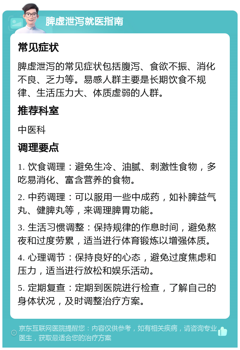 脾虚泄泻就医指南 常见症状 脾虚泄泻的常见症状包括腹泻、食欲不振、消化不良、乏力等。易感人群主要是长期饮食不规律、生活压力大、体质虚弱的人群。 推荐科室 中医科 调理要点 1. 饮食调理：避免生冷、油腻、刺激性食物，多吃易消化、富含营养的食物。 2. 中药调理：可以服用一些中成药，如补脾益气丸、健脾丸等，来调理脾胃功能。 3. 生活习惯调整：保持规律的作息时间，避免熬夜和过度劳累，适当进行体育锻炼以增强体质。 4. 心理调节：保持良好的心态，避免过度焦虑和压力，适当进行放松和娱乐活动。 5. 定期复查：定期到医院进行检查，了解自己的身体状况，及时调整治疗方案。