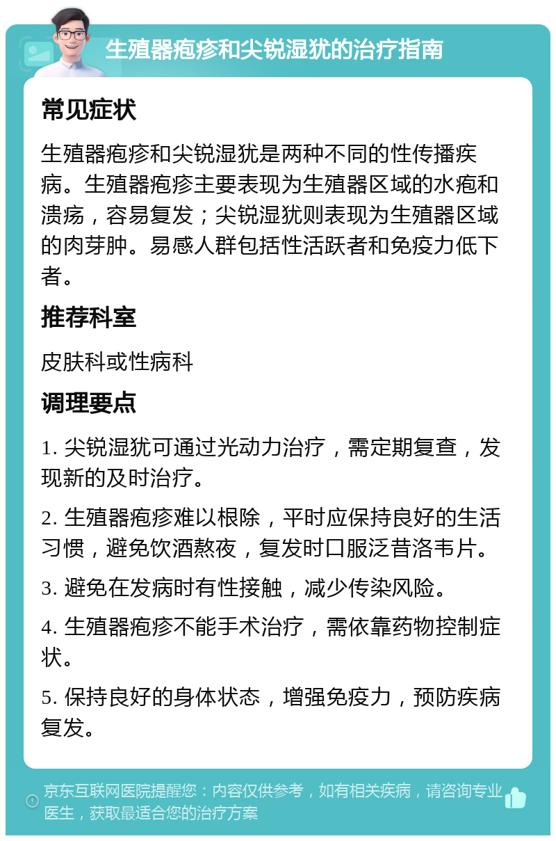 生殖器疱疹和尖锐湿犹的治疗指南 常见症状 生殖器疱疹和尖锐湿犹是两种不同的性传播疾病。生殖器疱疹主要表现为生殖器区域的水疱和溃疡，容易复发；尖锐湿犹则表现为生殖器区域的肉芽肿。易感人群包括性活跃者和免疫力低下者。 推荐科室 皮肤科或性病科 调理要点 1. 尖锐湿犹可通过光动力治疗，需定期复查，发现新的及时治疗。 2. 生殖器疱疹难以根除，平时应保持良好的生活习惯，避免饮酒熬夜，复发时口服泛昔洛韦片。 3. 避免在发病时有性接触，减少传染风险。 4. 生殖器疱疹不能手术治疗，需依靠药物控制症状。 5. 保持良好的身体状态，增强免疫力，预防疾病复发。