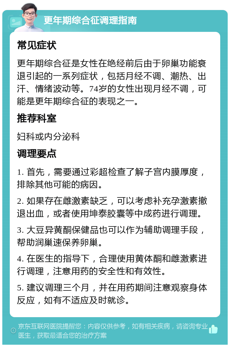 更年期综合征调理指南 常见症状 更年期综合征是女性在绝经前后由于卵巢功能衰退引起的一系列症状，包括月经不调、潮热、出汗、情绪波动等。74岁的女性出现月经不调，可能是更年期综合征的表现之一。 推荐科室 妇科或内分泌科 调理要点 1. 首先，需要通过彩超检查了解子宫内膜厚度，排除其他可能的病因。 2. 如果存在雌激素缺乏，可以考虑补充孕激素撤退出血，或者使用坤泰胶囊等中成药进行调理。 3. 大豆异黄酮保健品也可以作为辅助调理手段，帮助润巢速保养卵巢。 4. 在医生的指导下，合理使用黄体酮和雌激素进行调理，注意用药的安全性和有效性。 5. 建议调理三个月，并在用药期间注意观察身体反应，如有不适应及时就诊。