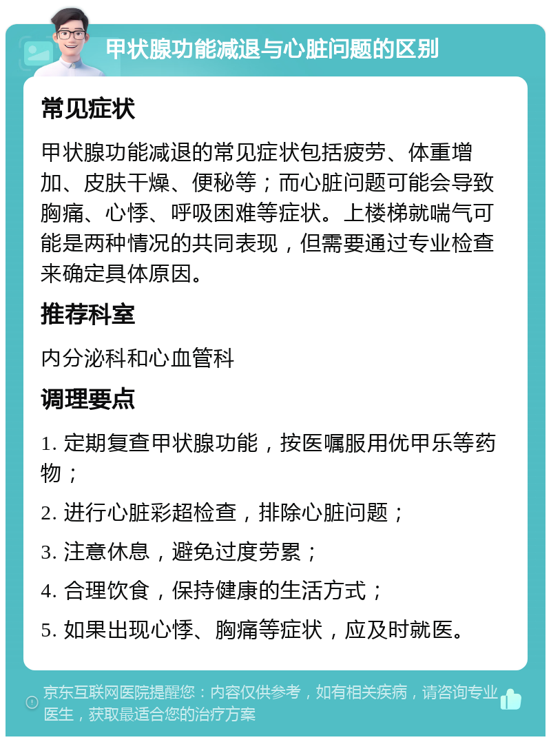 甲状腺功能减退与心脏问题的区别 常见症状 甲状腺功能减退的常见症状包括疲劳、体重增加、皮肤干燥、便秘等；而心脏问题可能会导致胸痛、心悸、呼吸困难等症状。上楼梯就喘气可能是两种情况的共同表现，但需要通过专业检查来确定具体原因。 推荐科室 内分泌科和心血管科 调理要点 1. 定期复查甲状腺功能，按医嘱服用优甲乐等药物； 2. 进行心脏彩超检查，排除心脏问题； 3. 注意休息，避免过度劳累； 4. 合理饮食，保持健康的生活方式； 5. 如果出现心悸、胸痛等症状，应及时就医。