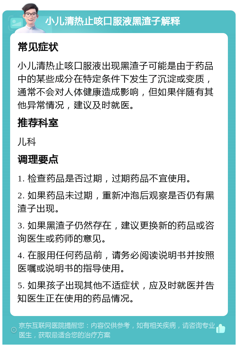 小儿清热止咳口服液黑渣子解释 常见症状 小儿清热止咳口服液出现黑渣子可能是由于药品中的某些成分在特定条件下发生了沉淀或变质，通常不会对人体健康造成影响，但如果伴随有其他异常情况，建议及时就医。 推荐科室 儿科 调理要点 1. 检查药品是否过期，过期药品不宜使用。 2. 如果药品未过期，重新冲泡后观察是否仍有黑渣子出现。 3. 如果黑渣子仍然存在，建议更换新的药品或咨询医生或药师的意见。 4. 在服用任何药品前，请务必阅读说明书并按照医嘱或说明书的指导使用。 5. 如果孩子出现其他不适症状，应及时就医并告知医生正在使用的药品情况。