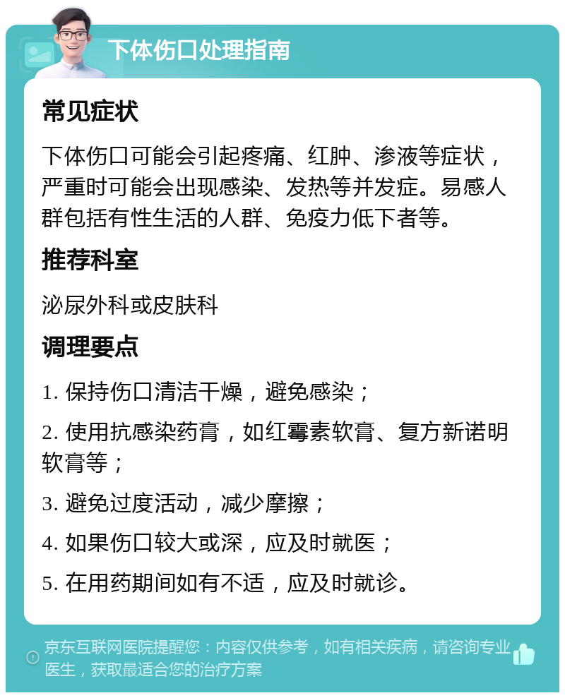 下体伤口处理指南 常见症状 下体伤口可能会引起疼痛、红肿、渗液等症状，严重时可能会出现感染、发热等并发症。易感人群包括有性生活的人群、免疫力低下者等。 推荐科室 泌尿外科或皮肤科 调理要点 1. 保持伤口清洁干燥，避免感染； 2. 使用抗感染药膏，如红霉素软膏、复方新诺明软膏等； 3. 避免过度活动，减少摩擦； 4. 如果伤口较大或深，应及时就医； 5. 在用药期间如有不适，应及时就诊。