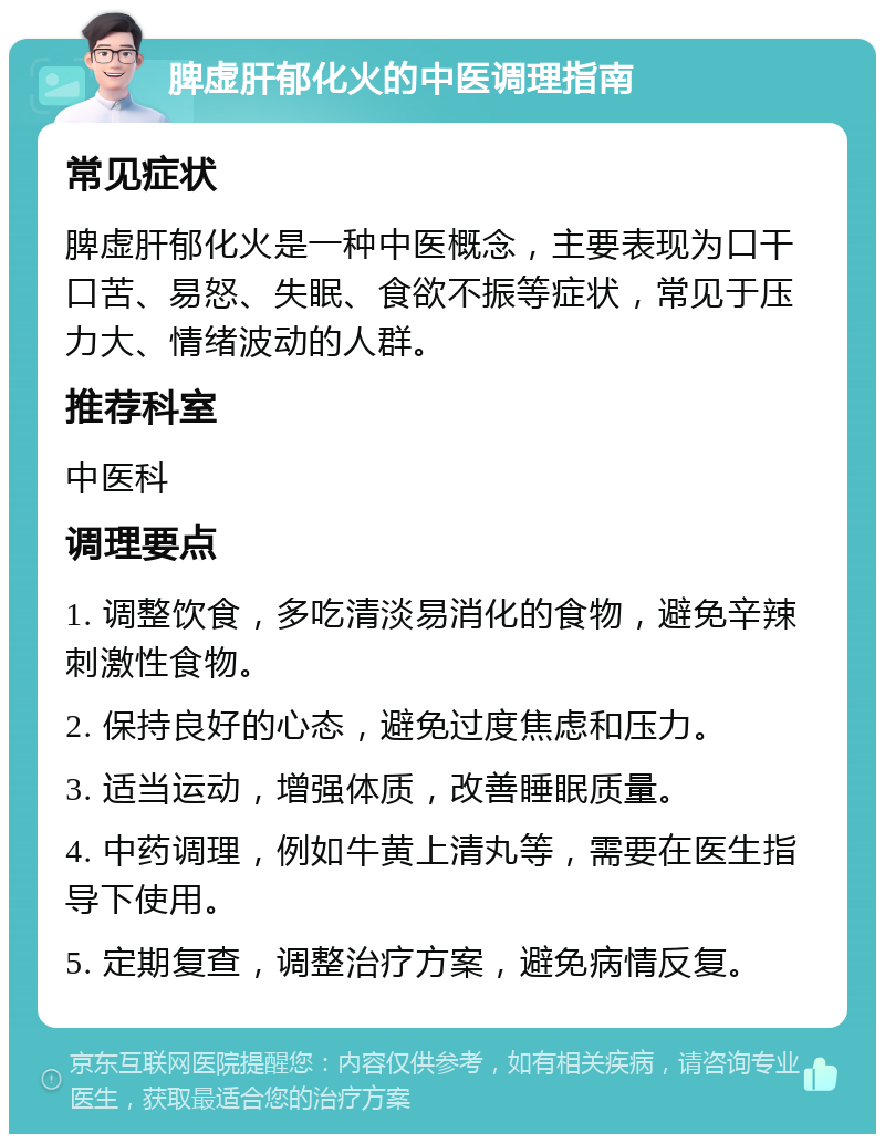 脾虚肝郁化火的中医调理指南 常见症状 脾虚肝郁化火是一种中医概念，主要表现为口干口苦、易怒、失眠、食欲不振等症状，常见于压力大、情绪波动的人群。 推荐科室 中医科 调理要点 1. 调整饮食，多吃清淡易消化的食物，避免辛辣刺激性食物。 2. 保持良好的心态，避免过度焦虑和压力。 3. 适当运动，增强体质，改善睡眠质量。 4. 中药调理，例如牛黄上清丸等，需要在医生指导下使用。 5. 定期复查，调整治疗方案，避免病情反复。