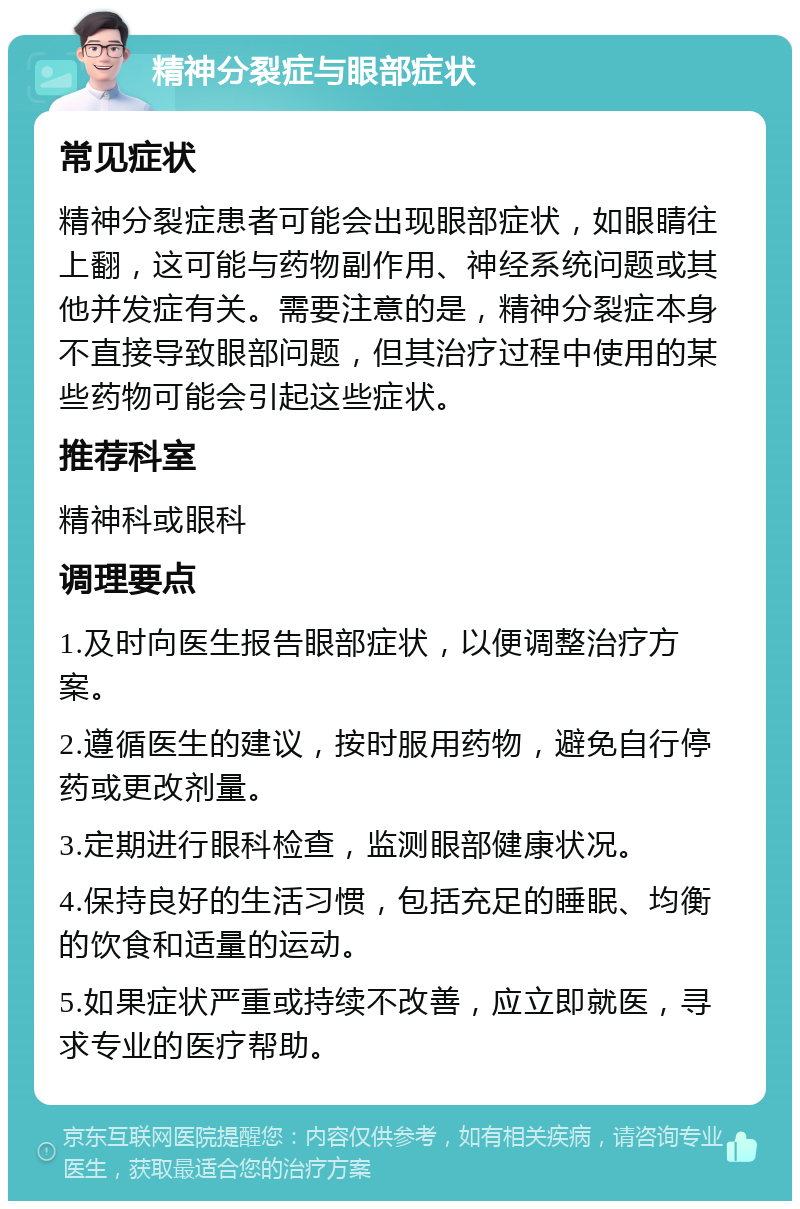 精神分裂症与眼部症状 常见症状 精神分裂症患者可能会出现眼部症状，如眼睛往上翻，这可能与药物副作用、神经系统问题或其他并发症有关。需要注意的是，精神分裂症本身不直接导致眼部问题，但其治疗过程中使用的某些药物可能会引起这些症状。 推荐科室 精神科或眼科 调理要点 1.及时向医生报告眼部症状，以便调整治疗方案。 2.遵循医生的建议，按时服用药物，避免自行停药或更改剂量。 3.定期进行眼科检查，监测眼部健康状况。 4.保持良好的生活习惯，包括充足的睡眠、均衡的饮食和适量的运动。 5.如果症状严重或持续不改善，应立即就医，寻求专业的医疗帮助。