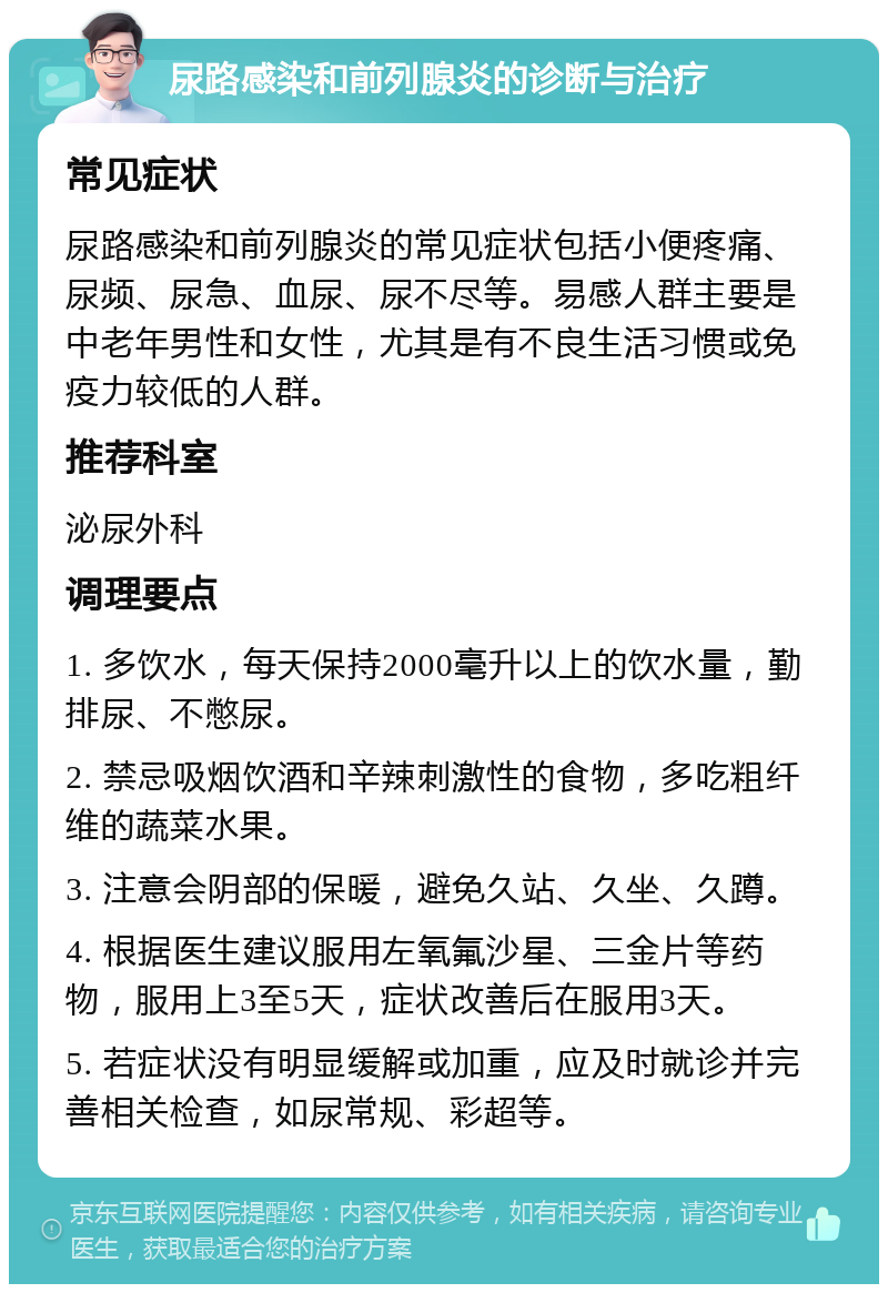 尿路感染和前列腺炎的诊断与治疗 常见症状 尿路感染和前列腺炎的常见症状包括小便疼痛、尿频、尿急、血尿、尿不尽等。易感人群主要是中老年男性和女性，尤其是有不良生活习惯或免疫力较低的人群。 推荐科室 泌尿外科 调理要点 1. 多饮水，每天保持2000毫升以上的饮水量，勤排尿、不憋尿。 2. 禁忌吸烟饮酒和辛辣刺激性的食物，多吃粗纤维的蔬菜水果。 3. 注意会阴部的保暖，避免久站、久坐、久蹲。 4. 根据医生建议服用左氧氟沙星、三金片等药物，服用上3至5天，症状改善后在服用3天。 5. 若症状没有明显缓解或加重，应及时就诊并完善相关检查，如尿常规、彩超等。