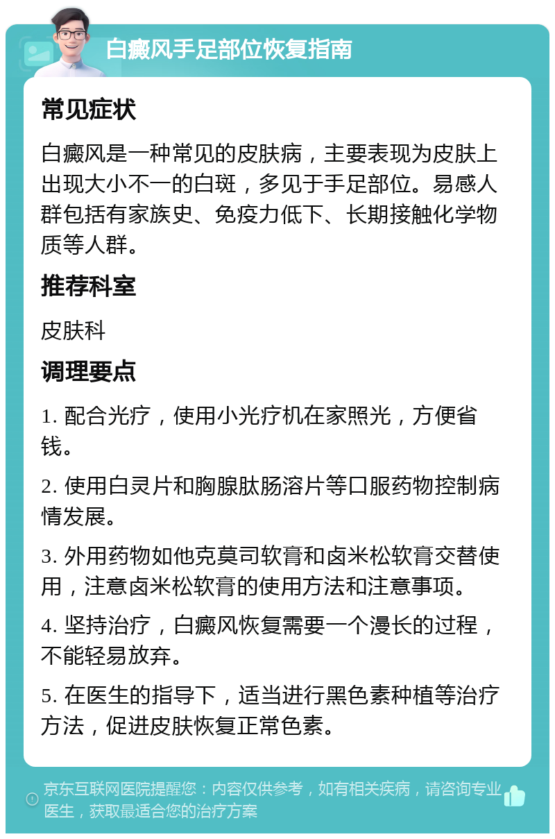 白癜风手足部位恢复指南 常见症状 白癜风是一种常见的皮肤病，主要表现为皮肤上出现大小不一的白斑，多见于手足部位。易感人群包括有家族史、免疫力低下、长期接触化学物质等人群。 推荐科室 皮肤科 调理要点 1. 配合光疗，使用小光疗机在家照光，方便省钱。 2. 使用白灵片和胸腺肽肠溶片等口服药物控制病情发展。 3. 外用药物如他克莫司软膏和卤米松软膏交替使用，注意卤米松软膏的使用方法和注意事项。 4. 坚持治疗，白癜风恢复需要一个漫长的过程，不能轻易放弃。 5. 在医生的指导下，适当进行黑色素种植等治疗方法，促进皮肤恢复正常色素。