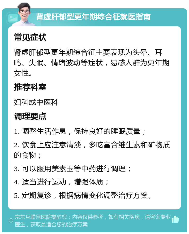 肾虚肝郁型更年期综合征就医指南 常见症状 肾虚肝郁型更年期综合征主要表现为头晕、耳鸣、失眠、情绪波动等症状，易感人群为更年期女性。 推荐科室 妇科或中医科 调理要点 1. 调整生活作息，保持良好的睡眠质量； 2. 饮食上应注意清淡，多吃富含维生素和矿物质的食物； 3. 可以服用美素玉等中药进行调理； 4. 适当进行运动，增强体质； 5. 定期复诊，根据病情变化调整治疗方案。