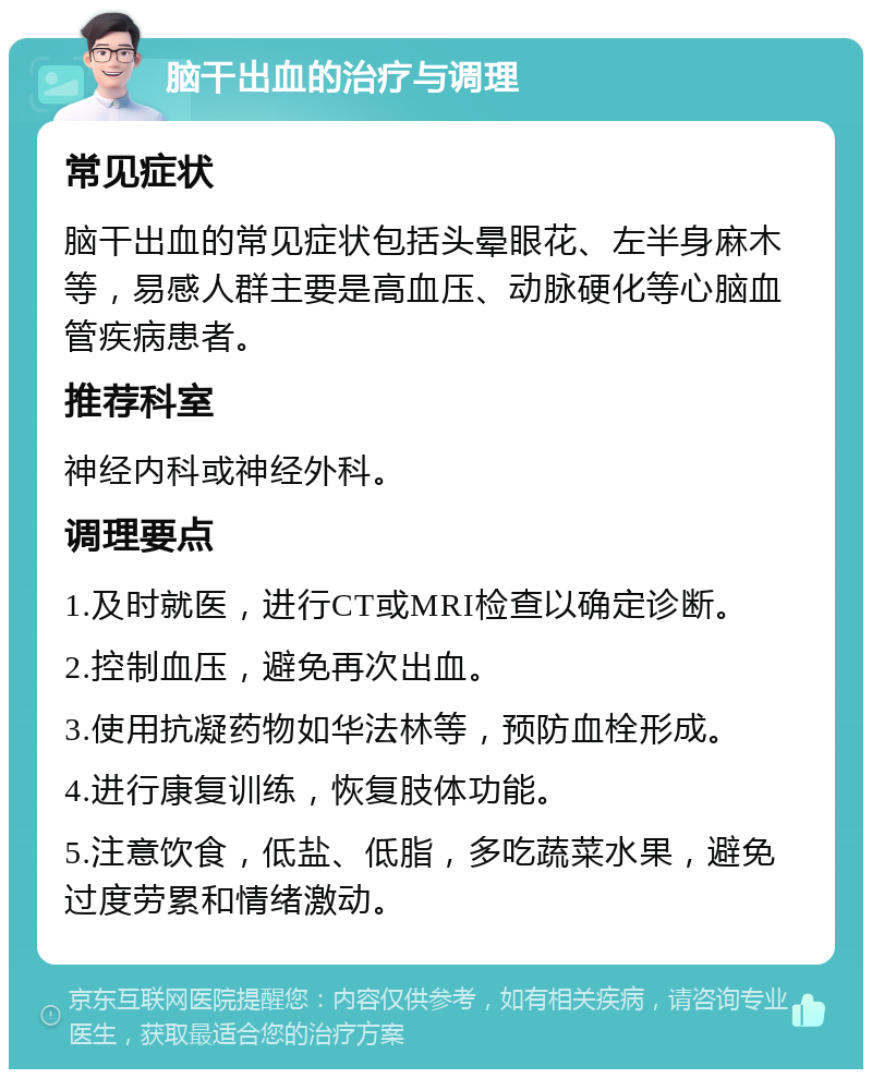 脑干出血的治疗与调理 常见症状 脑干出血的常见症状包括头晕眼花、左半身麻木等，易感人群主要是高血压、动脉硬化等心脑血管疾病患者。 推荐科室 神经内科或神经外科。 调理要点 1.及时就医，进行CT或MRI检查以确定诊断。 2.控制血压，避免再次出血。 3.使用抗凝药物如华法林等，预防血栓形成。 4.进行康复训练，恢复肢体功能。 5.注意饮食，低盐、低脂，多吃蔬菜水果，避免过度劳累和情绪激动。