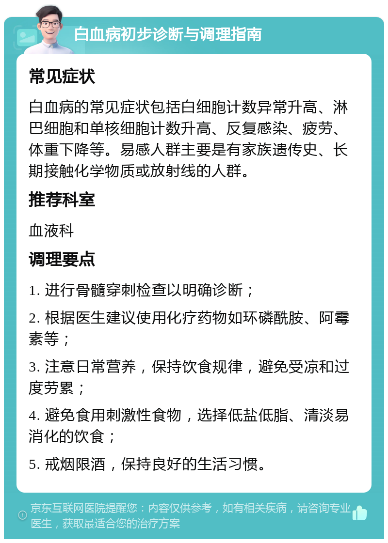 白血病初步诊断与调理指南 常见症状 白血病的常见症状包括白细胞计数异常升高、淋巴细胞和单核细胞计数升高、反复感染、疲劳、体重下降等。易感人群主要是有家族遗传史、长期接触化学物质或放射线的人群。 推荐科室 血液科 调理要点 1. 进行骨髓穿刺检查以明确诊断； 2. 根据医生建议使用化疗药物如环磷酰胺、阿霉素等； 3. 注意日常营养，保持饮食规律，避免受凉和过度劳累； 4. 避免食用刺激性食物，选择低盐低脂、清淡易消化的饮食； 5. 戒烟限酒，保持良好的生活习惯。