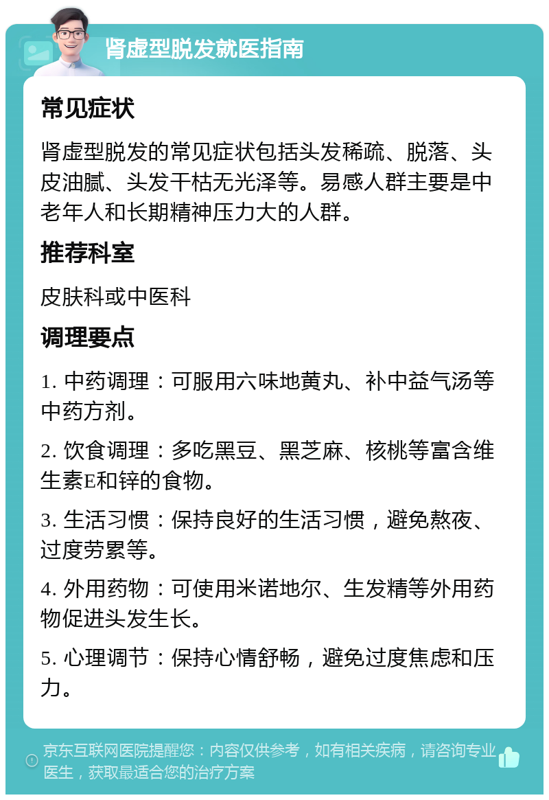 肾虚型脱发就医指南 常见症状 肾虚型脱发的常见症状包括头发稀疏、脱落、头皮油腻、头发干枯无光泽等。易感人群主要是中老年人和长期精神压力大的人群。 推荐科室 皮肤科或中医科 调理要点 1. 中药调理：可服用六味地黄丸、补中益气汤等中药方剂。 2. 饮食调理：多吃黑豆、黑芝麻、核桃等富含维生素E和锌的食物。 3. 生活习惯：保持良好的生活习惯，避免熬夜、过度劳累等。 4. 外用药物：可使用米诺地尔、生发精等外用药物促进头发生长。 5. 心理调节：保持心情舒畅，避免过度焦虑和压力。