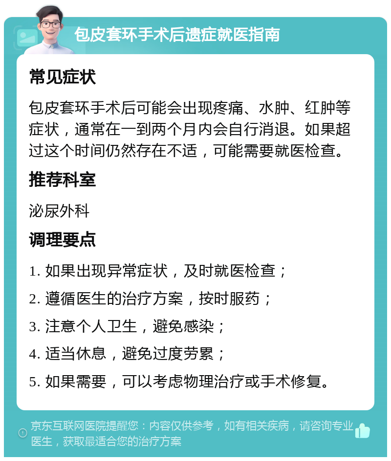 包皮套环手术后遗症就医指南 常见症状 包皮套环手术后可能会出现疼痛、水肿、红肿等症状，通常在一到两个月内会自行消退。如果超过这个时间仍然存在不适，可能需要就医检查。 推荐科室 泌尿外科 调理要点 1. 如果出现异常症状，及时就医检查； 2. 遵循医生的治疗方案，按时服药； 3. 注意个人卫生，避免感染； 4. 适当休息，避免过度劳累； 5. 如果需要，可以考虑物理治疗或手术修复。