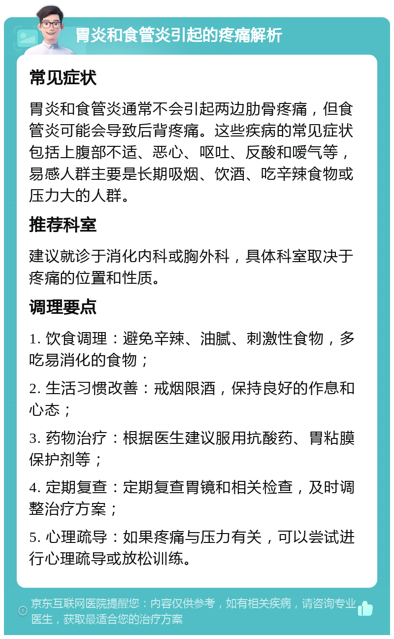 胃炎和食管炎引起的疼痛解析 常见症状 胃炎和食管炎通常不会引起两边肋骨疼痛，但食管炎可能会导致后背疼痛。这些疾病的常见症状包括上腹部不适、恶心、呕吐、反酸和嗳气等，易感人群主要是长期吸烟、饮酒、吃辛辣食物或压力大的人群。 推荐科室 建议就诊于消化内科或胸外科，具体科室取决于疼痛的位置和性质。 调理要点 1. 饮食调理：避免辛辣、油腻、刺激性食物，多吃易消化的食物； 2. 生活习惯改善：戒烟限酒，保持良好的作息和心态； 3. 药物治疗：根据医生建议服用抗酸药、胃粘膜保护剂等； 4. 定期复查：定期复查胃镜和相关检查，及时调整治疗方案； 5. 心理疏导：如果疼痛与压力有关，可以尝试进行心理疏导或放松训练。