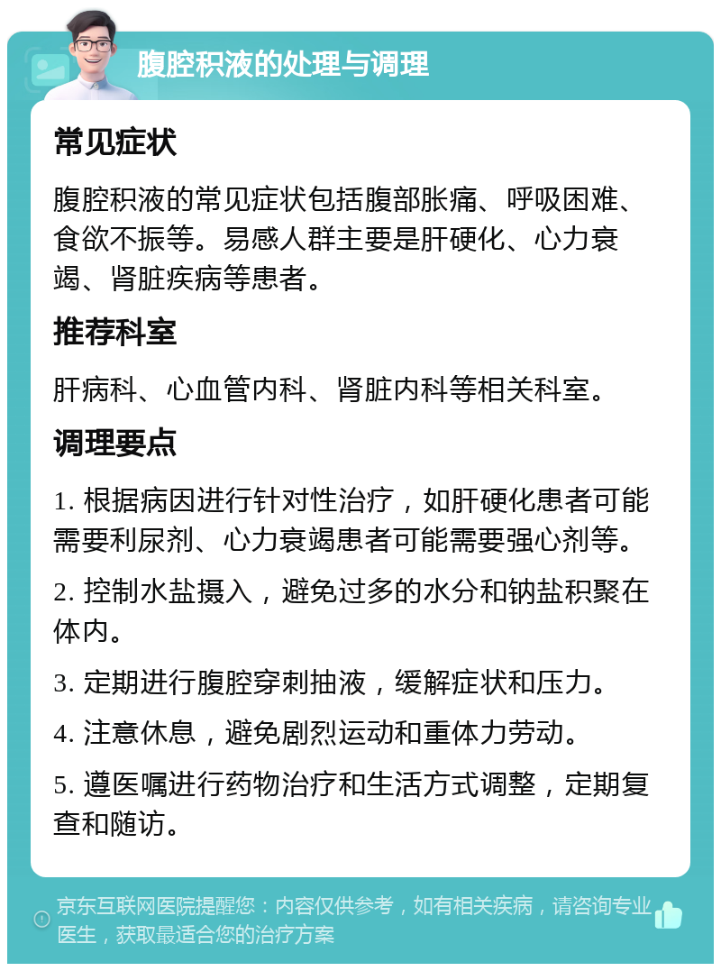 腹腔积液的处理与调理 常见症状 腹腔积液的常见症状包括腹部胀痛、呼吸困难、食欲不振等。易感人群主要是肝硬化、心力衰竭、肾脏疾病等患者。 推荐科室 肝病科、心血管内科、肾脏内科等相关科室。 调理要点 1. 根据病因进行针对性治疗，如肝硬化患者可能需要利尿剂、心力衰竭患者可能需要强心剂等。 2. 控制水盐摄入，避免过多的水分和钠盐积聚在体内。 3. 定期进行腹腔穿刺抽液，缓解症状和压力。 4. 注意休息，避免剧烈运动和重体力劳动。 5. 遵医嘱进行药物治疗和生活方式调整，定期复查和随访。