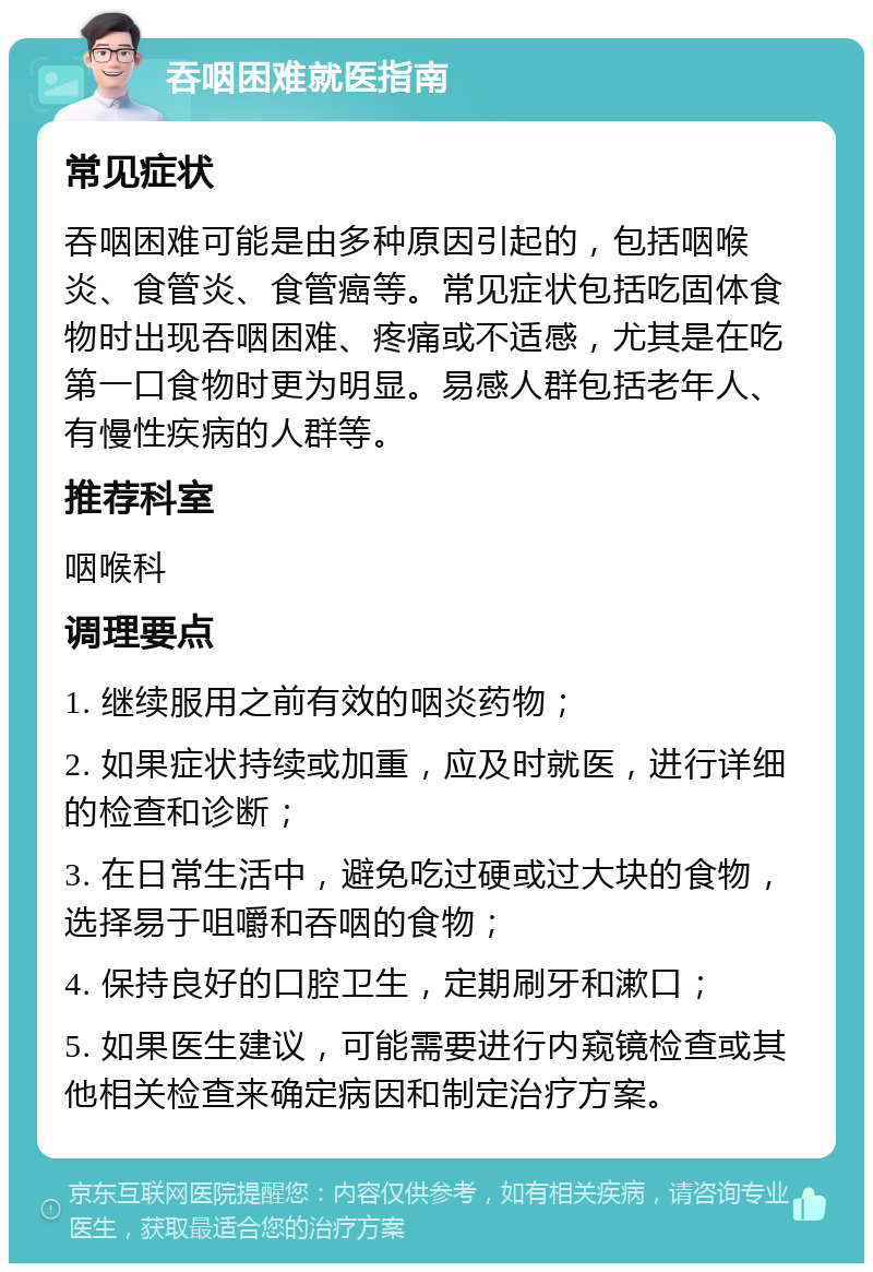 吞咽困难就医指南 常见症状 吞咽困难可能是由多种原因引起的，包括咽喉炎、食管炎、食管癌等。常见症状包括吃固体食物时出现吞咽困难、疼痛或不适感，尤其是在吃第一口食物时更为明显。易感人群包括老年人、有慢性疾病的人群等。 推荐科室 咽喉科 调理要点 1. 继续服用之前有效的咽炎药物； 2. 如果症状持续或加重，应及时就医，进行详细的检查和诊断； 3. 在日常生活中，避免吃过硬或过大块的食物，选择易于咀嚼和吞咽的食物； 4. 保持良好的口腔卫生，定期刷牙和漱口； 5. 如果医生建议，可能需要进行内窥镜检查或其他相关检查来确定病因和制定治疗方案。