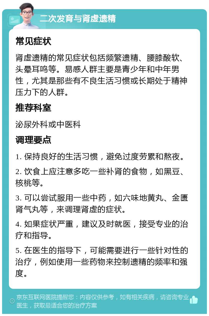 二次发育与肾虚遗精 常见症状 肾虚遗精的常见症状包括频繁遗精、腰膝酸软、头晕耳鸣等。易感人群主要是青少年和中年男性，尤其是那些有不良生活习惯或长期处于精神压力下的人群。 推荐科室 泌尿外科或中医科 调理要点 1. 保持良好的生活习惯，避免过度劳累和熬夜。 2. 饮食上应注意多吃一些补肾的食物，如黑豆、核桃等。 3. 可以尝试服用一些中药，如六味地黄丸、金匮肾气丸等，来调理肾虚的症状。 4. 如果症状严重，建议及时就医，接受专业的治疗和指导。 5. 在医生的指导下，可能需要进行一些针对性的治疗，例如使用一些药物来控制遗精的频率和强度。