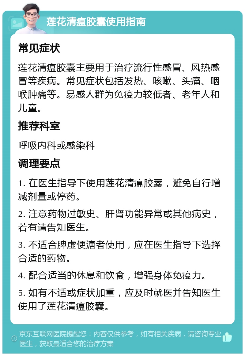 莲花清瘟胶囊使用指南 常见症状 莲花清瘟胶囊主要用于治疗流行性感冒、风热感冒等疾病。常见症状包括发热、咳嗽、头痛、咽喉肿痛等。易感人群为免疫力较低者、老年人和儿童。 推荐科室 呼吸内科或感染科 调理要点 1. 在医生指导下使用莲花清瘟胶囊，避免自行增减剂量或停药。 2. 注意药物过敏史、肝肾功能异常或其他病史，若有请告知医生。 3. 不适合脾虚便溏者使用，应在医生指导下选择合适的药物。 4. 配合适当的休息和饮食，增强身体免疫力。 5. 如有不适或症状加重，应及时就医并告知医生使用了莲花清瘟胶囊。