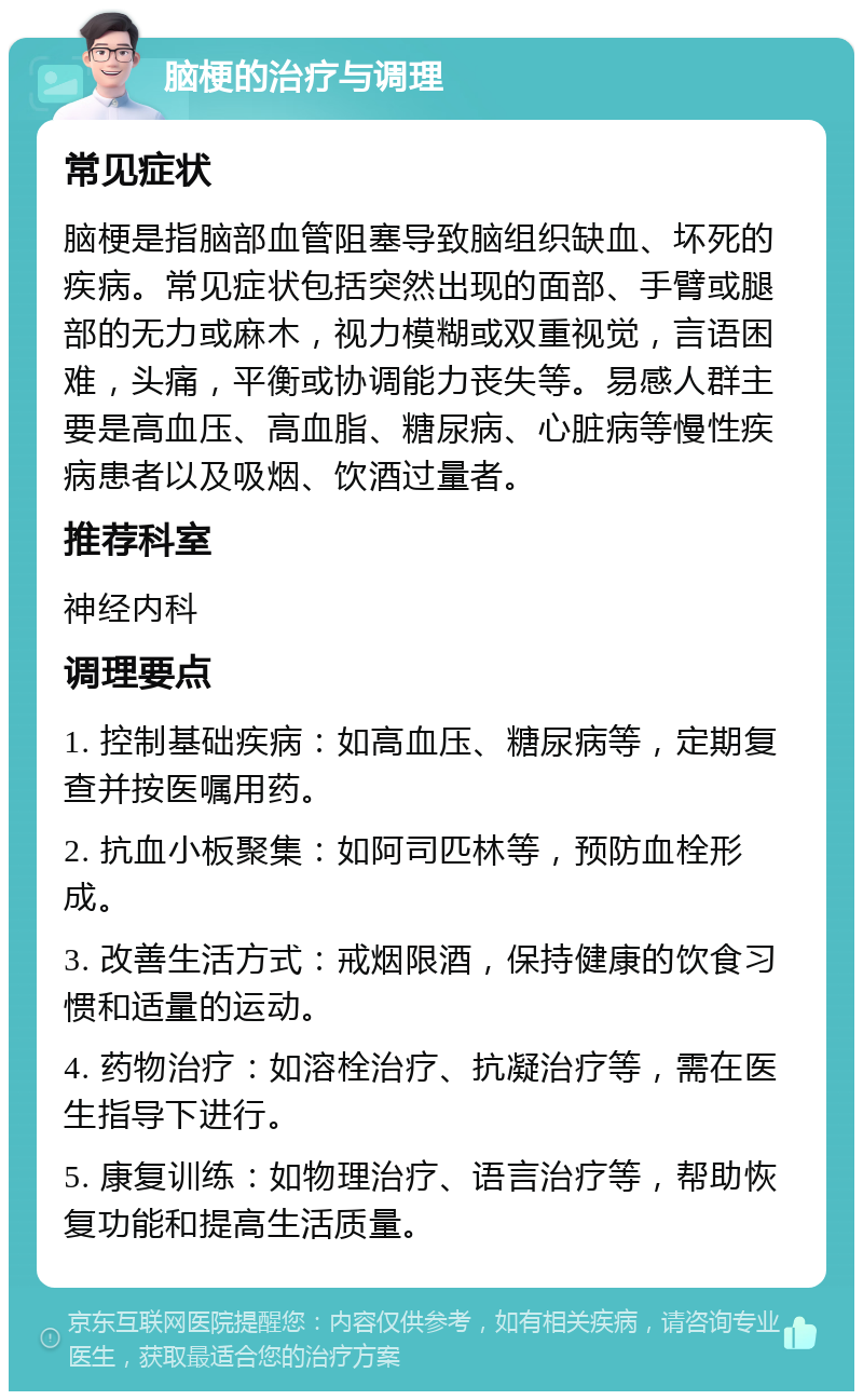 脑梗的治疗与调理 常见症状 脑梗是指脑部血管阻塞导致脑组织缺血、坏死的疾病。常见症状包括突然出现的面部、手臂或腿部的无力或麻木，视力模糊或双重视觉，言语困难，头痛，平衡或协调能力丧失等。易感人群主要是高血压、高血脂、糖尿病、心脏病等慢性疾病患者以及吸烟、饮酒过量者。 推荐科室 神经内科 调理要点 1. 控制基础疾病：如高血压、糖尿病等，定期复查并按医嘱用药。 2. 抗血小板聚集：如阿司匹林等，预防血栓形成。 3. 改善生活方式：戒烟限酒，保持健康的饮食习惯和适量的运动。 4. 药物治疗：如溶栓治疗、抗凝治疗等，需在医生指导下进行。 5. 康复训练：如物理治疗、语言治疗等，帮助恢复功能和提高生活质量。