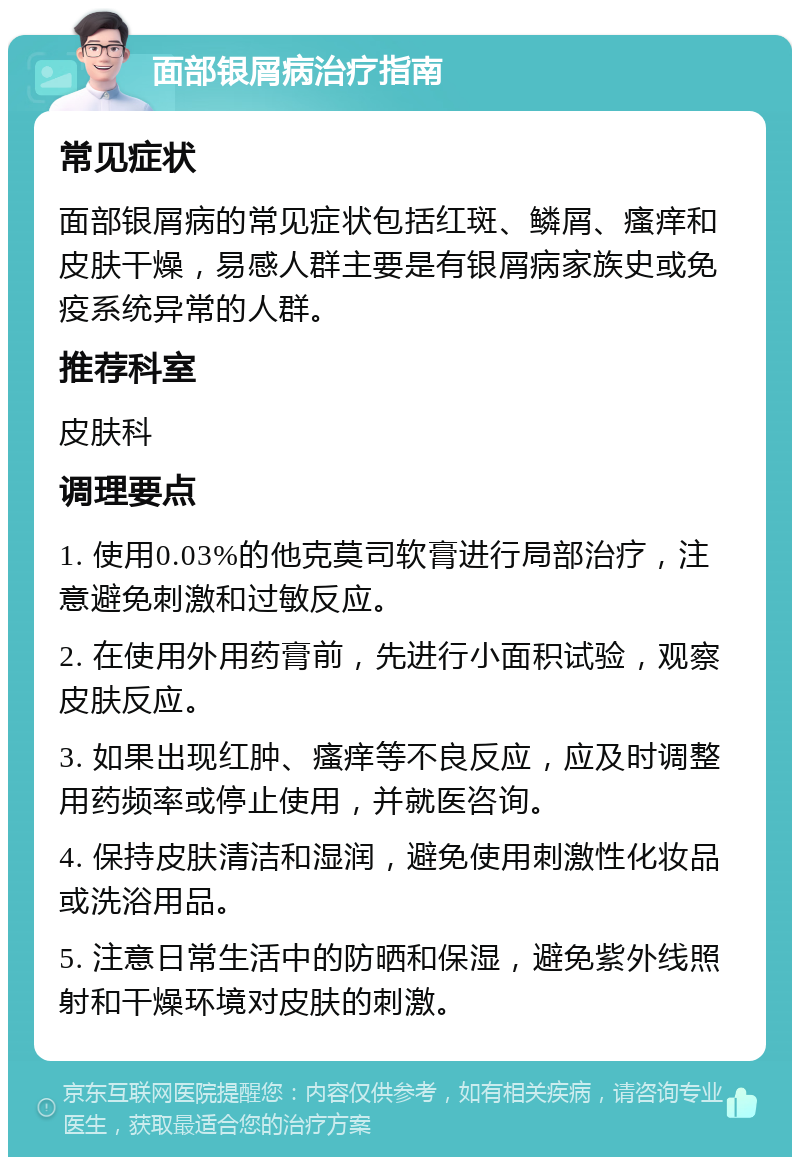 面部银屑病治疗指南 常见症状 面部银屑病的常见症状包括红斑、鳞屑、瘙痒和皮肤干燥，易感人群主要是有银屑病家族史或免疫系统异常的人群。 推荐科室 皮肤科 调理要点 1. 使用0.03%的他克莫司软膏进行局部治疗，注意避免刺激和过敏反应。 2. 在使用外用药膏前，先进行小面积试验，观察皮肤反应。 3. 如果出现红肿、瘙痒等不良反应，应及时调整用药频率或停止使用，并就医咨询。 4. 保持皮肤清洁和湿润，避免使用刺激性化妆品或洗浴用品。 5. 注意日常生活中的防晒和保湿，避免紫外线照射和干燥环境对皮肤的刺激。