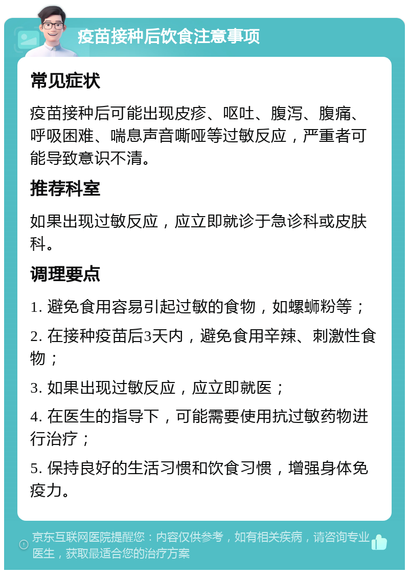 疫苗接种后饮食注意事项 常见症状 疫苗接种后可能出现皮疹、呕吐、腹泻、腹痛、呼吸困难、喘息声音嘶哑等过敏反应，严重者可能导致意识不清。 推荐科室 如果出现过敏反应，应立即就诊于急诊科或皮肤科。 调理要点 1. 避免食用容易引起过敏的食物，如螺蛳粉等； 2. 在接种疫苗后3天内，避免食用辛辣、刺激性食物； 3. 如果出现过敏反应，应立即就医； 4. 在医生的指导下，可能需要使用抗过敏药物进行治疗； 5. 保持良好的生活习惯和饮食习惯，增强身体免疫力。