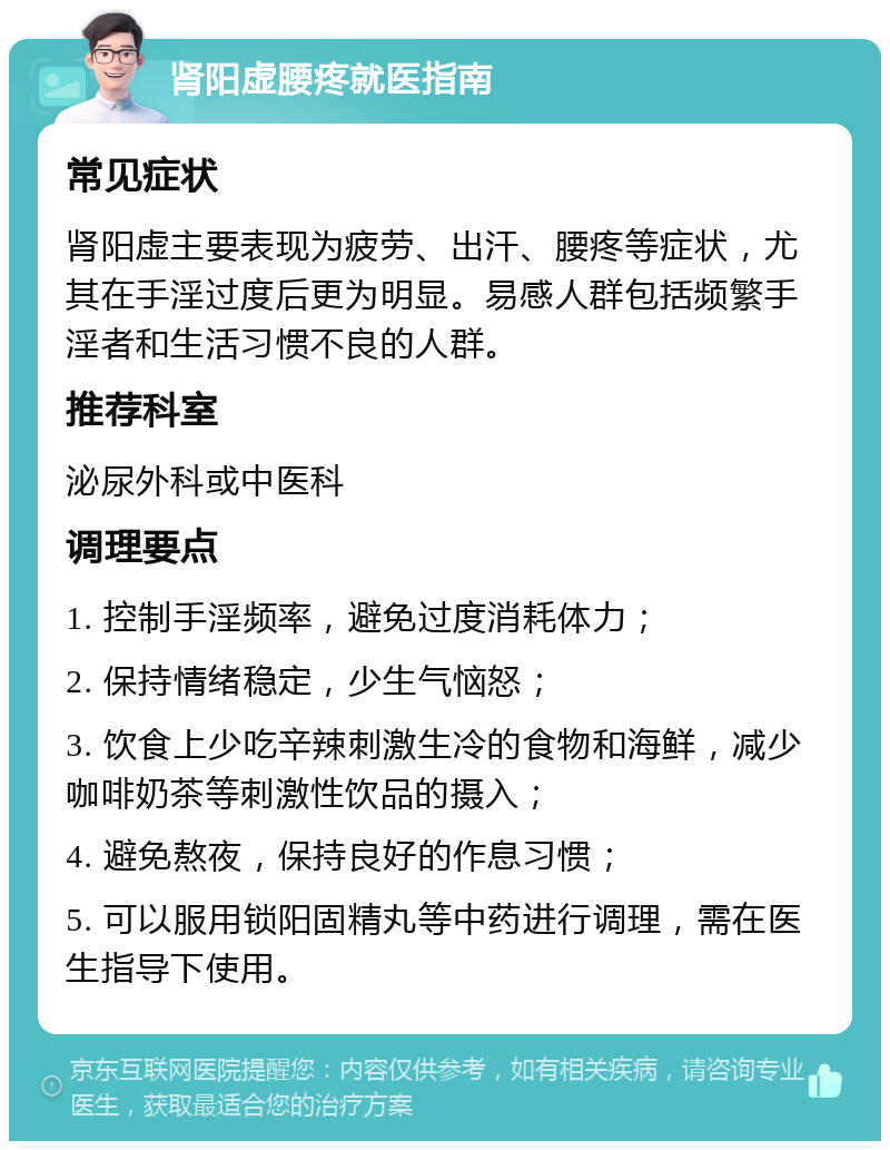 肾阳虚腰疼就医指南 常见症状 肾阳虚主要表现为疲劳、出汗、腰疼等症状，尤其在手淫过度后更为明显。易感人群包括频繁手淫者和生活习惯不良的人群。 推荐科室 泌尿外科或中医科 调理要点 1. 控制手淫频率，避免过度消耗体力； 2. 保持情绪稳定，少生气恼怒； 3. 饮食上少吃辛辣刺激生冷的食物和海鲜，减少咖啡奶茶等刺激性饮品的摄入； 4. 避免熬夜，保持良好的作息习惯； 5. 可以服用锁阳固精丸等中药进行调理，需在医生指导下使用。