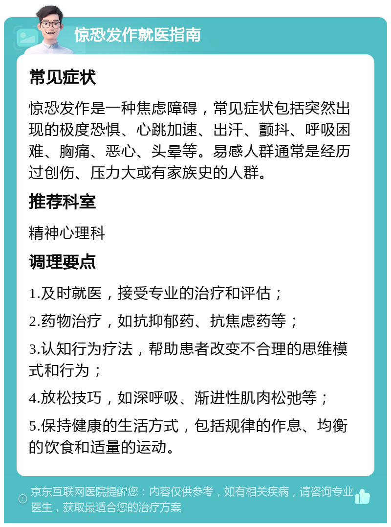 惊恐发作就医指南 常见症状 惊恐发作是一种焦虑障碍，常见症状包括突然出现的极度恐惧、心跳加速、出汗、颤抖、呼吸困难、胸痛、恶心、头晕等。易感人群通常是经历过创伤、压力大或有家族史的人群。 推荐科室 精神心理科 调理要点 1.及时就医，接受专业的治疗和评估； 2.药物治疗，如抗抑郁药、抗焦虑药等； 3.认知行为疗法，帮助患者改变不合理的思维模式和行为； 4.放松技巧，如深呼吸、渐进性肌肉松弛等； 5.保持健康的生活方式，包括规律的作息、均衡的饮食和适量的运动。