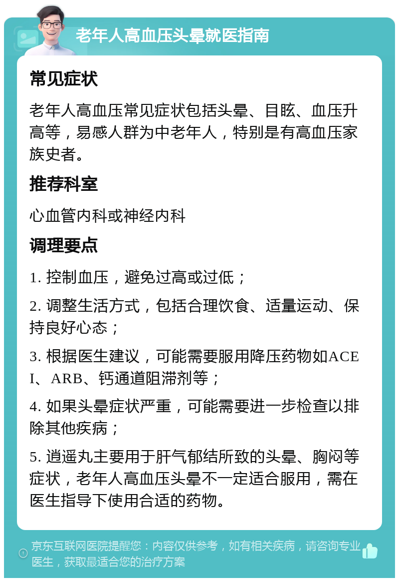 老年人高血压头晕就医指南 常见症状 老年人高血压常见症状包括头晕、目眩、血压升高等，易感人群为中老年人，特别是有高血压家族史者。 推荐科室 心血管内科或神经内科 调理要点 1. 控制血压，避免过高或过低； 2. 调整生活方式，包括合理饮食、适量运动、保持良好心态； 3. 根据医生建议，可能需要服用降压药物如ACEI、ARB、钙通道阻滞剂等； 4. 如果头晕症状严重，可能需要进一步检查以排除其他疾病； 5. 逍遥丸主要用于肝气郁结所致的头晕、胸闷等症状，老年人高血压头晕不一定适合服用，需在医生指导下使用合适的药物。