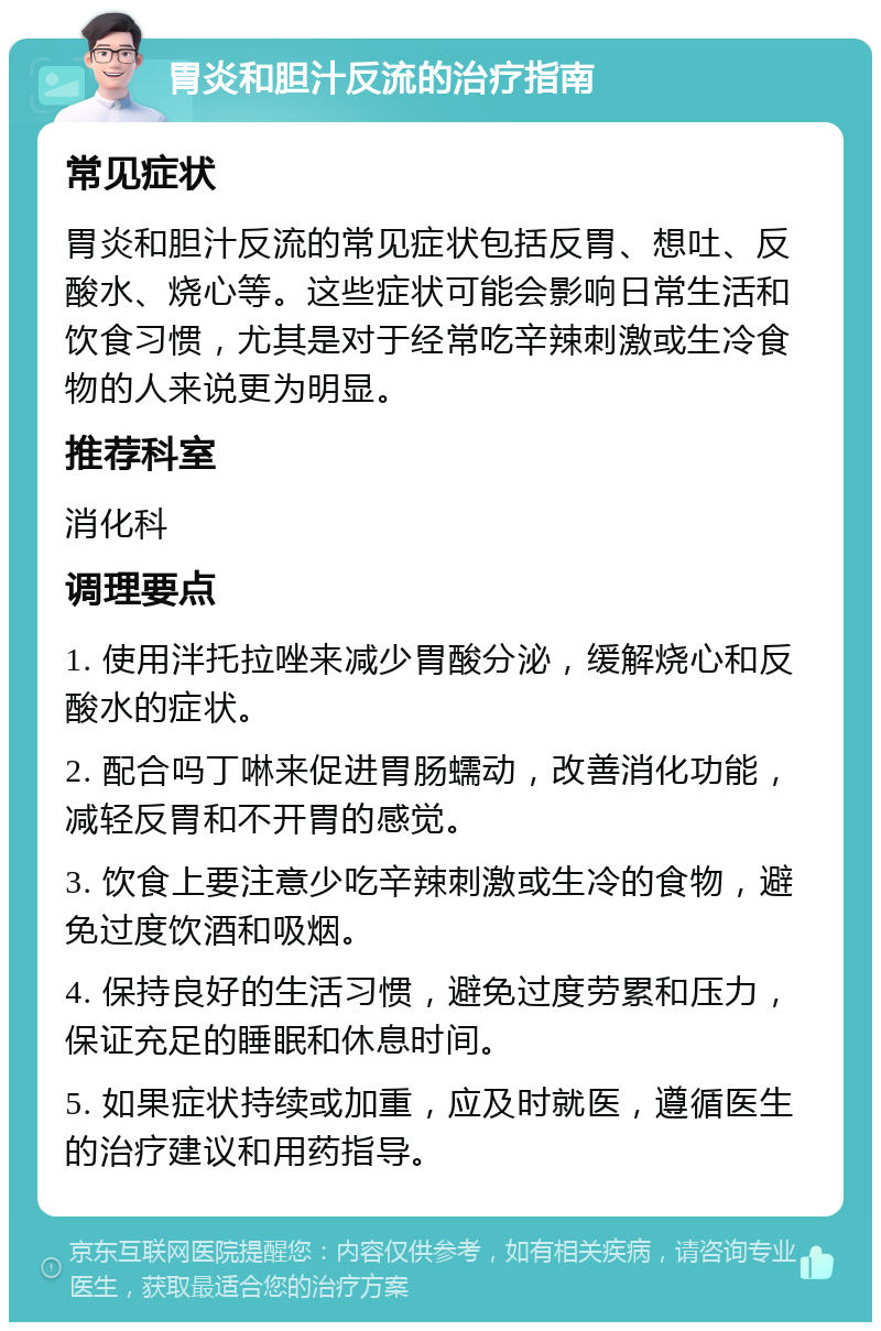 胃炎和胆汁反流的治疗指南 常见症状 胃炎和胆汁反流的常见症状包括反胃、想吐、反酸水、烧心等。这些症状可能会影响日常生活和饮食习惯，尤其是对于经常吃辛辣刺激或生冷食物的人来说更为明显。 推荐科室 消化科 调理要点 1. 使用泮托拉唑来减少胃酸分泌，缓解烧心和反酸水的症状。 2. 配合吗丁啉来促进胃肠蠕动，改善消化功能，减轻反胃和不开胃的感觉。 3. 饮食上要注意少吃辛辣刺激或生冷的食物，避免过度饮酒和吸烟。 4. 保持良好的生活习惯，避免过度劳累和压力，保证充足的睡眠和休息时间。 5. 如果症状持续或加重，应及时就医，遵循医生的治疗建议和用药指导。