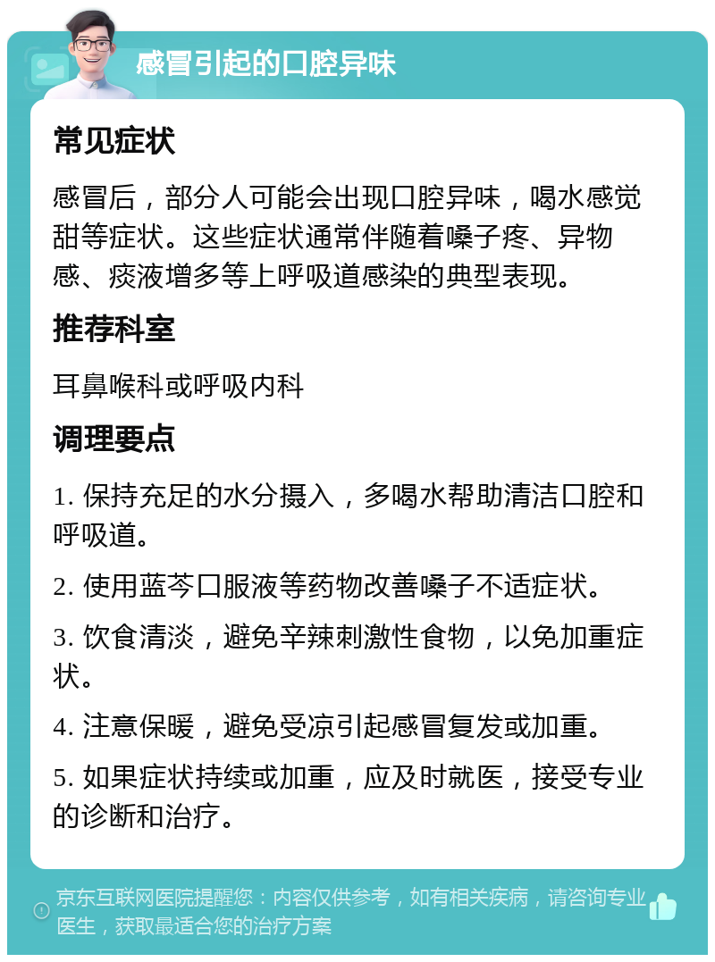 感冒引起的口腔异味 常见症状 感冒后，部分人可能会出现口腔异味，喝水感觉甜等症状。这些症状通常伴随着嗓子疼、异物感、痰液增多等上呼吸道感染的典型表现。 推荐科室 耳鼻喉科或呼吸内科 调理要点 1. 保持充足的水分摄入，多喝水帮助清洁口腔和呼吸道。 2. 使用蓝芩口服液等药物改善嗓子不适症状。 3. 饮食清淡，避免辛辣刺激性食物，以免加重症状。 4. 注意保暖，避免受凉引起感冒复发或加重。 5. 如果症状持续或加重，应及时就医，接受专业的诊断和治疗。