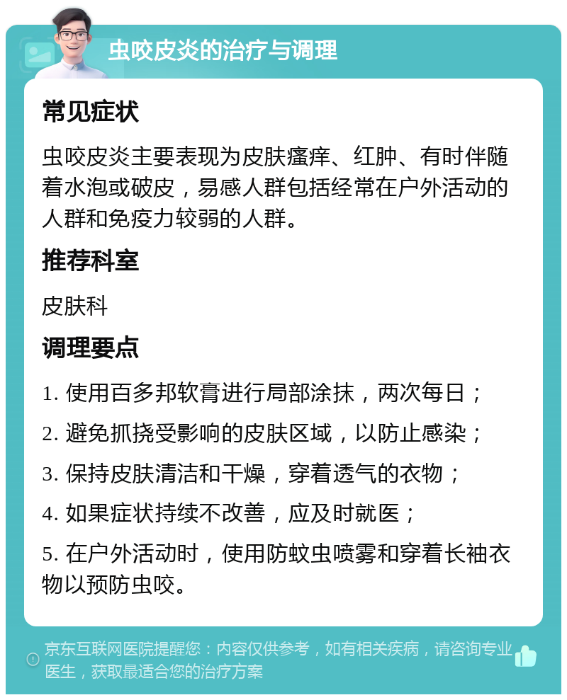 虫咬皮炎的治疗与调理 常见症状 虫咬皮炎主要表现为皮肤瘙痒、红肿、有时伴随着水泡或破皮，易感人群包括经常在户外活动的人群和免疫力较弱的人群。 推荐科室 皮肤科 调理要点 1. 使用百多邦软膏进行局部涂抹，两次每日； 2. 避免抓挠受影响的皮肤区域，以防止感染； 3. 保持皮肤清洁和干燥，穿着透气的衣物； 4. 如果症状持续不改善，应及时就医； 5. 在户外活动时，使用防蚊虫喷雾和穿着长袖衣物以预防虫咬。