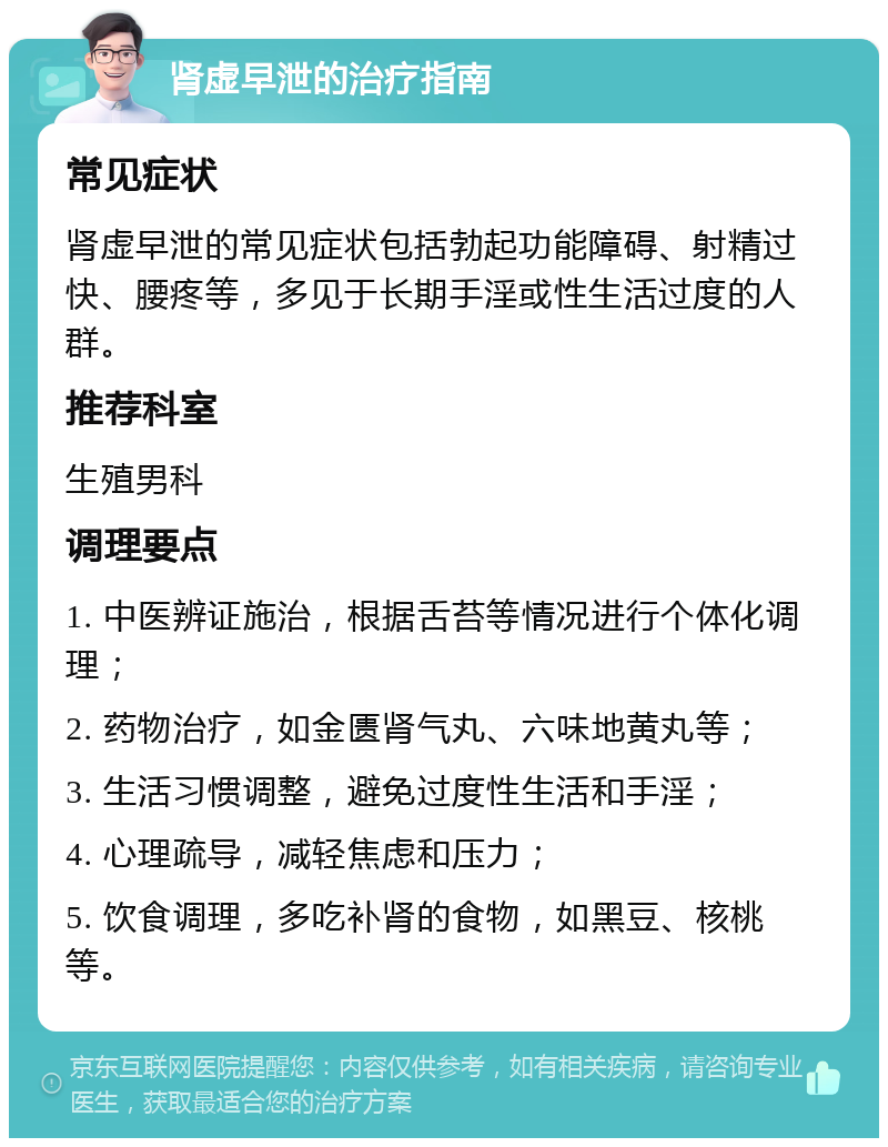 肾虚早泄的治疗指南 常见症状 肾虚早泄的常见症状包括勃起功能障碍、射精过快、腰疼等，多见于长期手淫或性生活过度的人群。 推荐科室 生殖男科 调理要点 1. 中医辨证施治，根据舌苔等情况进行个体化调理； 2. 药物治疗，如金匮肾气丸、六味地黄丸等； 3. 生活习惯调整，避免过度性生活和手淫； 4. 心理疏导，减轻焦虑和压力； 5. 饮食调理，多吃补肾的食物，如黑豆、核桃等。