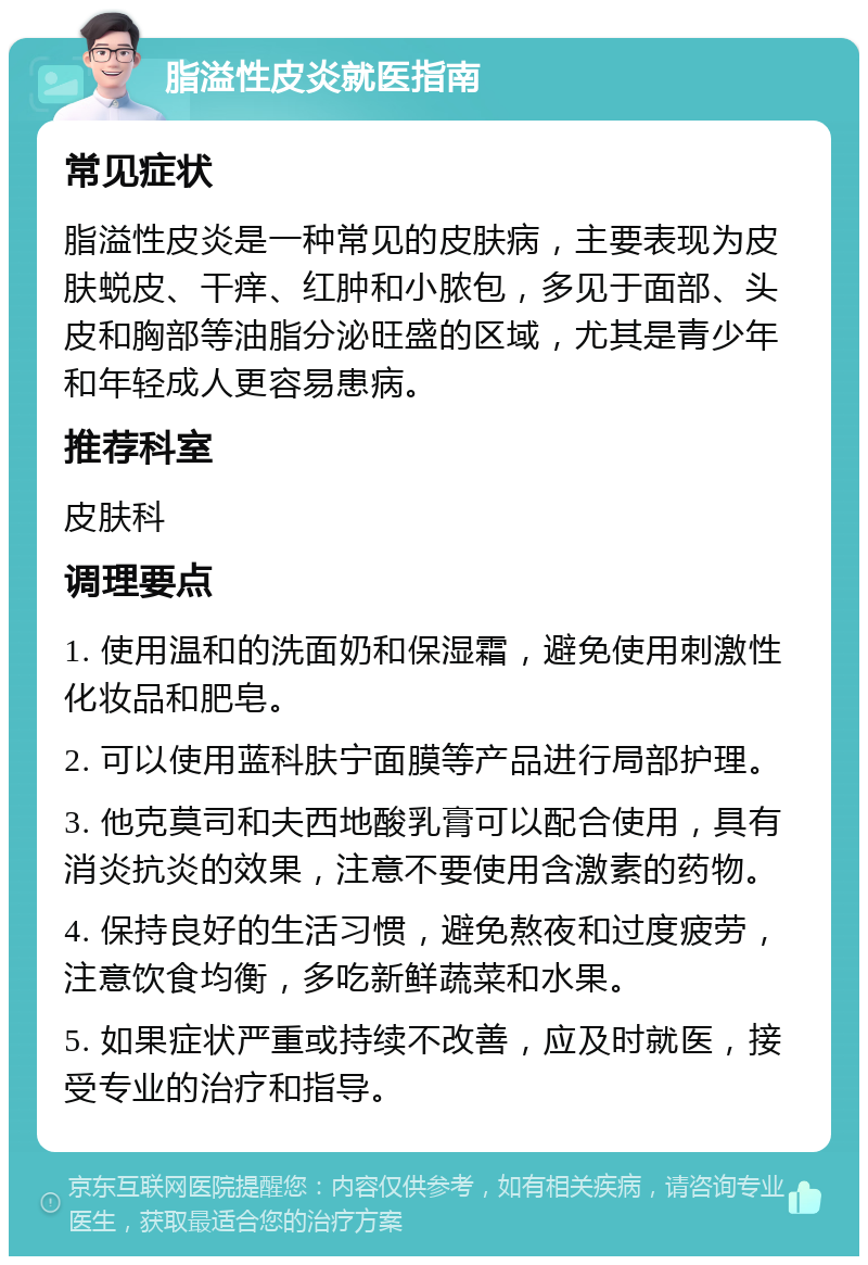 脂溢性皮炎就医指南 常见症状 脂溢性皮炎是一种常见的皮肤病，主要表现为皮肤蜕皮、干痒、红肿和小脓包，多见于面部、头皮和胸部等油脂分泌旺盛的区域，尤其是青少年和年轻成人更容易患病。 推荐科室 皮肤科 调理要点 1. 使用温和的洗面奶和保湿霜，避免使用刺激性化妆品和肥皂。 2. 可以使用蓝科肤宁面膜等产品进行局部护理。 3. 他克莫司和夫西地酸乳膏可以配合使用，具有消炎抗炎的效果，注意不要使用含激素的药物。 4. 保持良好的生活习惯，避免熬夜和过度疲劳，注意饮食均衡，多吃新鲜蔬菜和水果。 5. 如果症状严重或持续不改善，应及时就医，接受专业的治疗和指导。