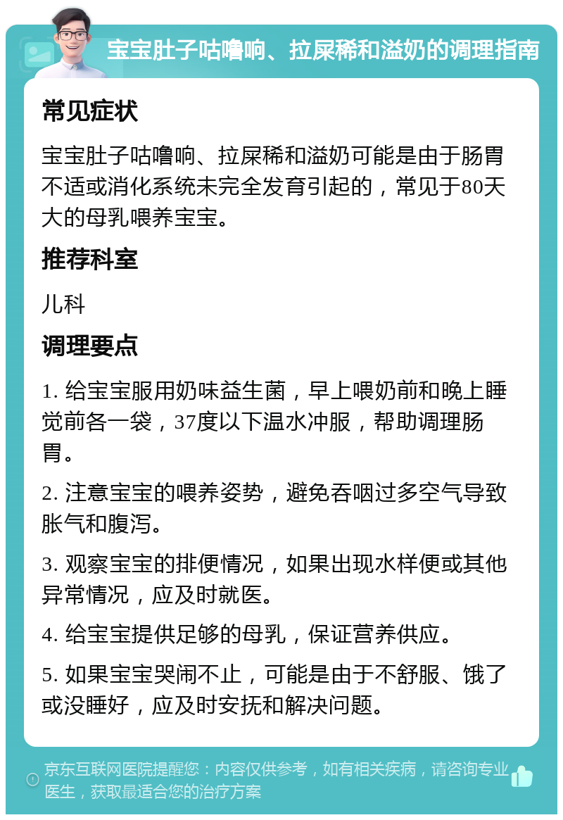 宝宝肚子咕噜响、拉屎稀和溢奶的调理指南 常见症状 宝宝肚子咕噜响、拉屎稀和溢奶可能是由于肠胃不适或消化系统未完全发育引起的，常见于80天大的母乳喂养宝宝。 推荐科室 儿科 调理要点 1. 给宝宝服用奶味益生菌，早上喂奶前和晚上睡觉前各一袋，37度以下温水冲服，帮助调理肠胃。 2. 注意宝宝的喂养姿势，避免吞咽过多空气导致胀气和腹泻。 3. 观察宝宝的排便情况，如果出现水样便或其他异常情况，应及时就医。 4. 给宝宝提供足够的母乳，保证营养供应。 5. 如果宝宝哭闹不止，可能是由于不舒服、饿了或没睡好，应及时安抚和解决问题。