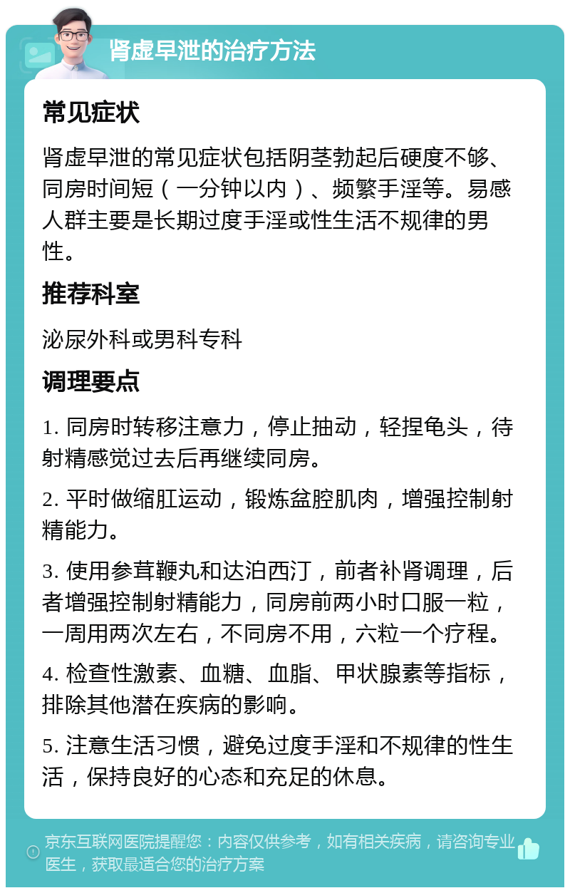 肾虚早泄的治疗方法 常见症状 肾虚早泄的常见症状包括阴茎勃起后硬度不够、同房时间短（一分钟以内）、频繁手淫等。易感人群主要是长期过度手淫或性生活不规律的男性。 推荐科室 泌尿外科或男科专科 调理要点 1. 同房时转移注意力，停止抽动，轻捏龟头，待射精感觉过去后再继续同房。 2. 平时做缩肛运动，锻炼盆腔肌肉，增强控制射精能力。 3. 使用参茸鞭丸和达泊西汀，前者补肾调理，后者增强控制射精能力，同房前两小时口服一粒，一周用两次左右，不同房不用，六粒一个疗程。 4. 检查性激素、血糖、血脂、甲状腺素等指标，排除其他潜在疾病的影响。 5. 注意生活习惯，避免过度手淫和不规律的性生活，保持良好的心态和充足的休息。