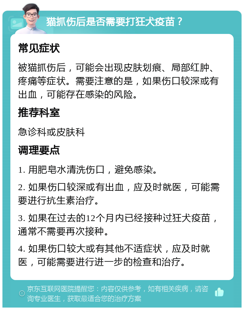 猫抓伤后是否需要打狂犬疫苗？ 常见症状 被猫抓伤后，可能会出现皮肤划痕、局部红肿、疼痛等症状。需要注意的是，如果伤口较深或有出血，可能存在感染的风险。 推荐科室 急诊科或皮肤科 调理要点 1. 用肥皂水清洗伤口，避免感染。 2. 如果伤口较深或有出血，应及时就医，可能需要进行抗生素治疗。 3. 如果在过去的12个月内已经接种过狂犬疫苗，通常不需要再次接种。 4. 如果伤口较大或有其他不适症状，应及时就医，可能需要进行进一步的检查和治疗。