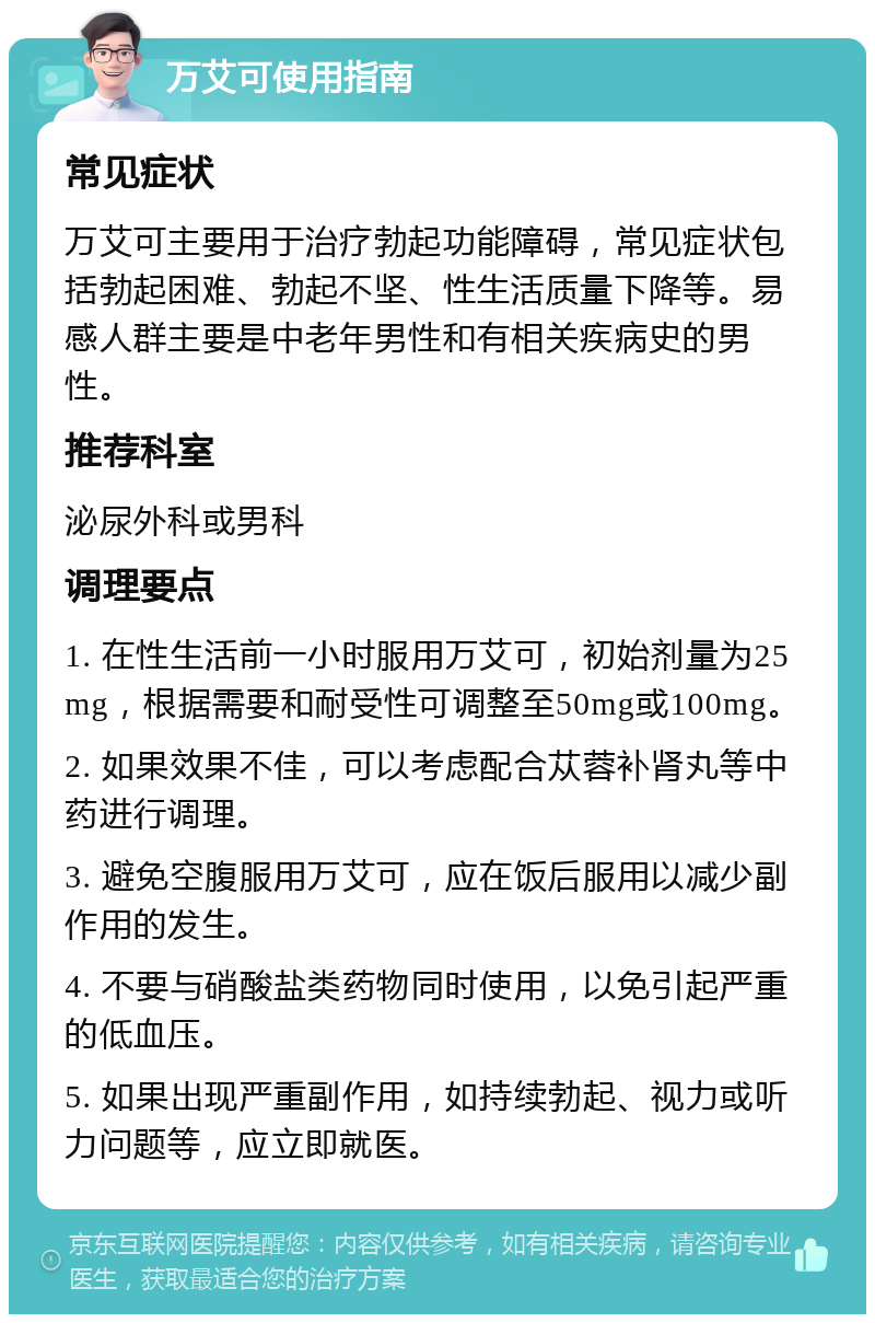 万艾可使用指南 常见症状 万艾可主要用于治疗勃起功能障碍，常见症状包括勃起困难、勃起不坚、性生活质量下降等。易感人群主要是中老年男性和有相关疾病史的男性。 推荐科室 泌尿外科或男科 调理要点 1. 在性生活前一小时服用万艾可，初始剂量为25mg，根据需要和耐受性可调整至50mg或100mg。 2. 如果效果不佳，可以考虑配合苁蓉补肾丸等中药进行调理。 3. 避免空腹服用万艾可，应在饭后服用以减少副作用的发生。 4. 不要与硝酸盐类药物同时使用，以免引起严重的低血压。 5. 如果出现严重副作用，如持续勃起、视力或听力问题等，应立即就医。