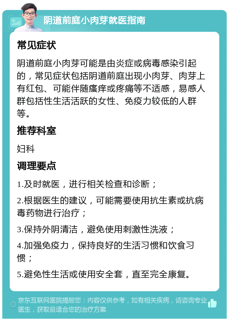 阴道前庭小肉芽就医指南 常见症状 阴道前庭小肉芽可能是由炎症或病毒感染引起的，常见症状包括阴道前庭出现小肉芽、肉芽上有红包、可能伴随瘙痒或疼痛等不适感，易感人群包括性生活活跃的女性、免疫力较低的人群等。 推荐科室 妇科 调理要点 1.及时就医，进行相关检查和诊断； 2.根据医生的建议，可能需要使用抗生素或抗病毒药物进行治疗； 3.保持外阴清洁，避免使用刺激性洗液； 4.加强免疫力，保持良好的生活习惯和饮食习惯； 5.避免性生活或使用安全套，直至完全康复。