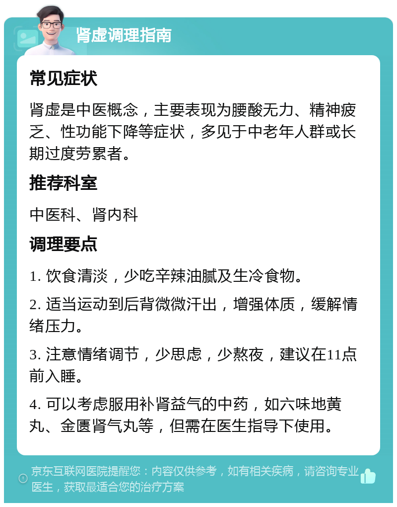 肾虚调理指南 常见症状 肾虚是中医概念，主要表现为腰酸无力、精神疲乏、性功能下降等症状，多见于中老年人群或长期过度劳累者。 推荐科室 中医科、肾内科 调理要点 1. 饮食清淡，少吃辛辣油腻及生冷食物。 2. 适当运动到后背微微汗出，增强体质，缓解情绪压力。 3. 注意情绪调节，少思虑，少熬夜，建议在11点前入睡。 4. 可以考虑服用补肾益气的中药，如六味地黄丸、金匮肾气丸等，但需在医生指导下使用。