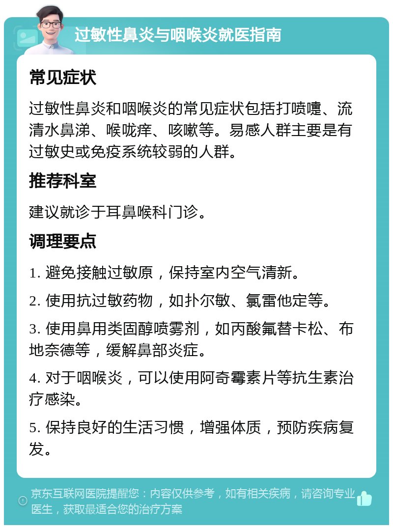 过敏性鼻炎与咽喉炎就医指南 常见症状 过敏性鼻炎和咽喉炎的常见症状包括打喷嚏、流清水鼻涕、喉咙痒、咳嗽等。易感人群主要是有过敏史或免疫系统较弱的人群。 推荐科室 建议就诊于耳鼻喉科门诊。 调理要点 1. 避免接触过敏原，保持室内空气清新。 2. 使用抗过敏药物，如扑尔敏、氯雷他定等。 3. 使用鼻用类固醇喷雾剂，如丙酸氟替卡松、布地奈德等，缓解鼻部炎症。 4. 对于咽喉炎，可以使用阿奇霉素片等抗生素治疗感染。 5. 保持良好的生活习惯，增强体质，预防疾病复发。