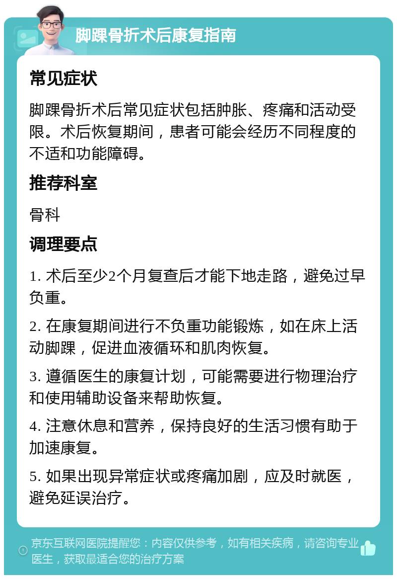 脚踝骨折术后康复指南 常见症状 脚踝骨折术后常见症状包括肿胀、疼痛和活动受限。术后恢复期间，患者可能会经历不同程度的不适和功能障碍。 推荐科室 骨科 调理要点 1. 术后至少2个月复查后才能下地走路，避免过早负重。 2. 在康复期间进行不负重功能锻炼，如在床上活动脚踝，促进血液循环和肌肉恢复。 3. 遵循医生的康复计划，可能需要进行物理治疗和使用辅助设备来帮助恢复。 4. 注意休息和营养，保持良好的生活习惯有助于加速康复。 5. 如果出现异常症状或疼痛加剧，应及时就医，避免延误治疗。