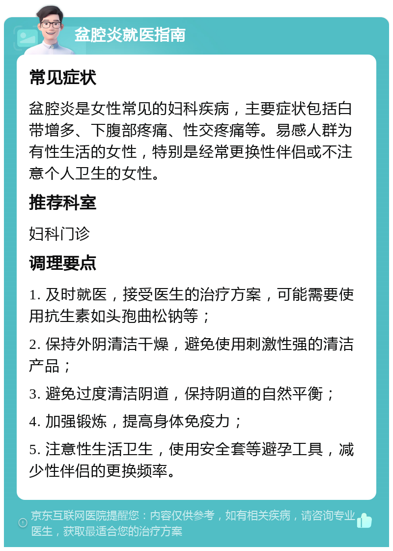 盆腔炎就医指南 常见症状 盆腔炎是女性常见的妇科疾病，主要症状包括白带增多、下腹部疼痛、性交疼痛等。易感人群为有性生活的女性，特别是经常更换性伴侣或不注意个人卫生的女性。 推荐科室 妇科门诊 调理要点 1. 及时就医，接受医生的治疗方案，可能需要使用抗生素如头孢曲松钠等； 2. 保持外阴清洁干燥，避免使用刺激性强的清洁产品； 3. 避免过度清洁阴道，保持阴道的自然平衡； 4. 加强锻炼，提高身体免疫力； 5. 注意性生活卫生，使用安全套等避孕工具，减少性伴侣的更换频率。