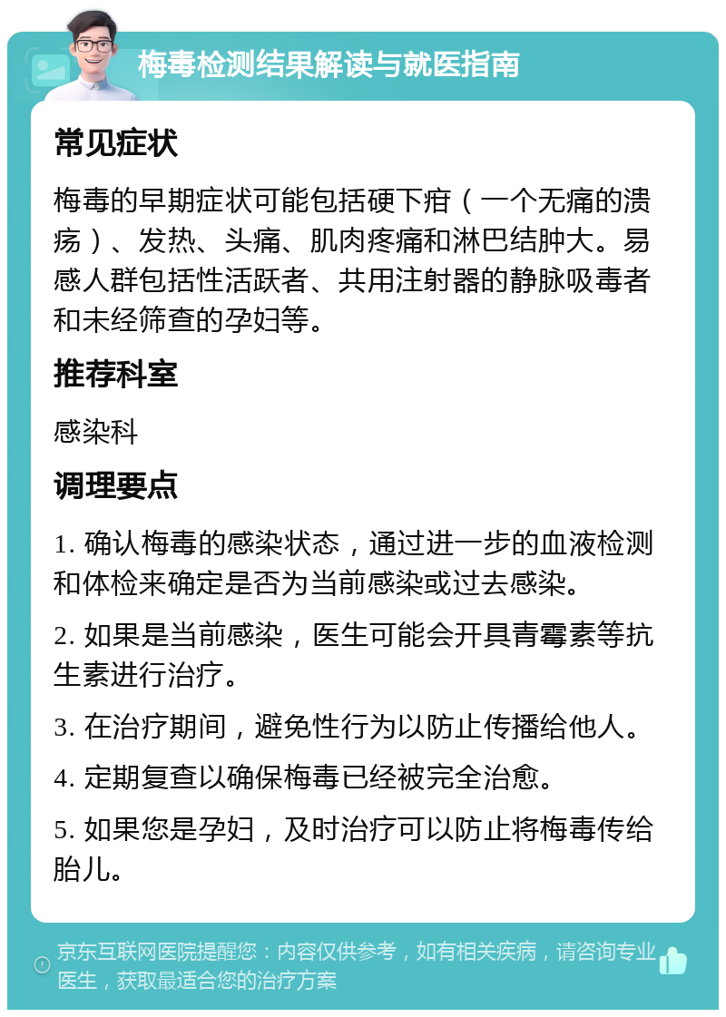 梅毒检测结果解读与就医指南 常见症状 梅毒的早期症状可能包括硬下疳（一个无痛的溃疡）、发热、头痛、肌肉疼痛和淋巴结肿大。易感人群包括性活跃者、共用注射器的静脉吸毒者和未经筛查的孕妇等。 推荐科室 感染科 调理要点 1. 确认梅毒的感染状态，通过进一步的血液检测和体检来确定是否为当前感染或过去感染。 2. 如果是当前感染，医生可能会开具青霉素等抗生素进行治疗。 3. 在治疗期间，避免性行为以防止传播给他人。 4. 定期复查以确保梅毒已经被完全治愈。 5. 如果您是孕妇，及时治疗可以防止将梅毒传给胎儿。