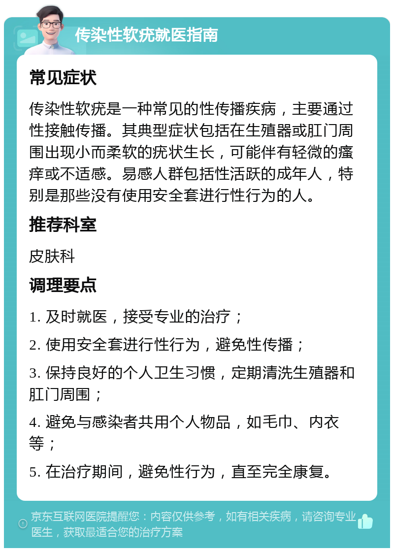 传染性软疣就医指南 常见症状 传染性软疣是一种常见的性传播疾病，主要通过性接触传播。其典型症状包括在生殖器或肛门周围出现小而柔软的疣状生长，可能伴有轻微的瘙痒或不适感。易感人群包括性活跃的成年人，特别是那些没有使用安全套进行性行为的人。 推荐科室 皮肤科 调理要点 1. 及时就医，接受专业的治疗； 2. 使用安全套进行性行为，避免性传播； 3. 保持良好的个人卫生习惯，定期清洗生殖器和肛门周围； 4. 避免与感染者共用个人物品，如毛巾、内衣等； 5. 在治疗期间，避免性行为，直至完全康复。