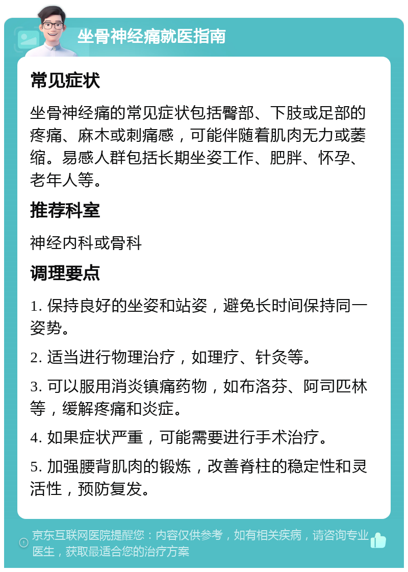 坐骨神经痛就医指南 常见症状 坐骨神经痛的常见症状包括臀部、下肢或足部的疼痛、麻木或刺痛感，可能伴随着肌肉无力或萎缩。易感人群包括长期坐姿工作、肥胖、怀孕、老年人等。 推荐科室 神经内科或骨科 调理要点 1. 保持良好的坐姿和站姿，避免长时间保持同一姿势。 2. 适当进行物理治疗，如理疗、针灸等。 3. 可以服用消炎镇痛药物，如布洛芬、阿司匹林等，缓解疼痛和炎症。 4. 如果症状严重，可能需要进行手术治疗。 5. 加强腰背肌肉的锻炼，改善脊柱的稳定性和灵活性，预防复发。