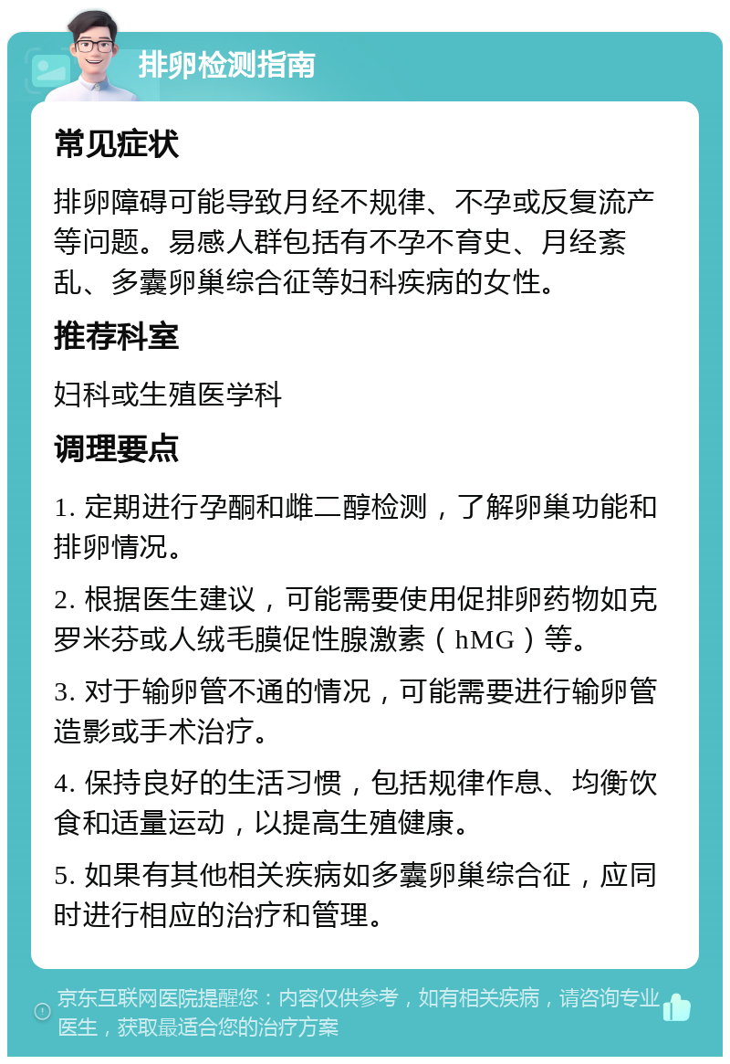 排卵检测指南 常见症状 排卵障碍可能导致月经不规律、不孕或反复流产等问题。易感人群包括有不孕不育史、月经紊乱、多囊卵巢综合征等妇科疾病的女性。 推荐科室 妇科或生殖医学科 调理要点 1. 定期进行孕酮和雌二醇检测，了解卵巢功能和排卵情况。 2. 根据医生建议，可能需要使用促排卵药物如克罗米芬或人绒毛膜促性腺激素（hMG）等。 3. 对于输卵管不通的情况，可能需要进行输卵管造影或手术治疗。 4. 保持良好的生活习惯，包括规律作息、均衡饮食和适量运动，以提高生殖健康。 5. 如果有其他相关疾病如多囊卵巢综合征，应同时进行相应的治疗和管理。