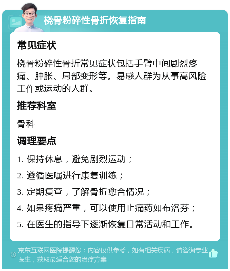 桡骨粉碎性骨折恢复指南 常见症状 桡骨粉碎性骨折常见症状包括手臂中间剧烈疼痛、肿胀、局部变形等。易感人群为从事高风险工作或运动的人群。 推荐科室 骨科 调理要点 1. 保持休息，避免剧烈运动； 2. 遵循医嘱进行康复训练； 3. 定期复查，了解骨折愈合情况； 4. 如果疼痛严重，可以使用止痛药如布洛芬； 5. 在医生的指导下逐渐恢复日常活动和工作。