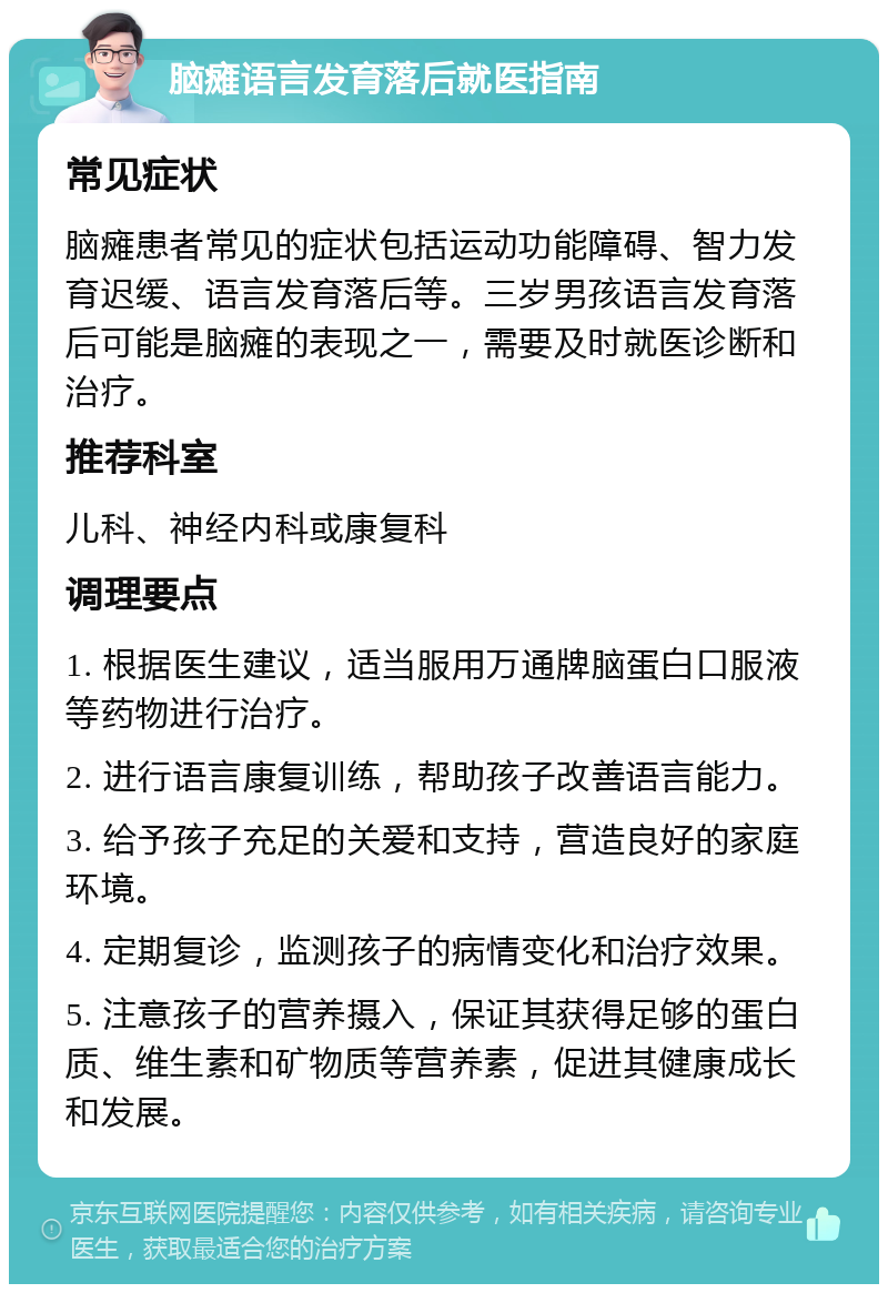 脑瘫语言发育落后就医指南 常见症状 脑瘫患者常见的症状包括运动功能障碍、智力发育迟缓、语言发育落后等。三岁男孩语言发育落后可能是脑瘫的表现之一，需要及时就医诊断和治疗。 推荐科室 儿科、神经内科或康复科 调理要点 1. 根据医生建议，适当服用万通牌脑蛋白口服液等药物进行治疗。 2. 进行语言康复训练，帮助孩子改善语言能力。 3. 给予孩子充足的关爱和支持，营造良好的家庭环境。 4. 定期复诊，监测孩子的病情变化和治疗效果。 5. 注意孩子的营养摄入，保证其获得足够的蛋白质、维生素和矿物质等营养素，促进其健康成长和发展。