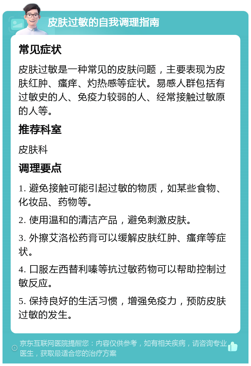 皮肤过敏的自我调理指南 常见症状 皮肤过敏是一种常见的皮肤问题，主要表现为皮肤红肿、瘙痒、灼热感等症状。易感人群包括有过敏史的人、免疫力较弱的人、经常接触过敏原的人等。 推荐科室 皮肤科 调理要点 1. 避免接触可能引起过敏的物质，如某些食物、化妆品、药物等。 2. 使用温和的清洁产品，避免刺激皮肤。 3. 外擦艾洛松药膏可以缓解皮肤红肿、瘙痒等症状。 4. 口服左西替利嗪等抗过敏药物可以帮助控制过敏反应。 5. 保持良好的生活习惯，增强免疫力，预防皮肤过敏的发生。