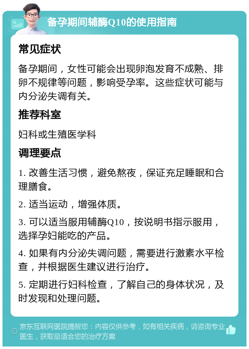 备孕期间辅酶Q10的使用指南 常见症状 备孕期间，女性可能会出现卵泡发育不成熟、排卵不规律等问题，影响受孕率。这些症状可能与内分泌失调有关。 推荐科室 妇科或生殖医学科 调理要点 1. 改善生活习惯，避免熬夜，保证充足睡眠和合理膳食。 2. 适当运动，增强体质。 3. 可以适当服用辅酶Q10，按说明书指示服用，选择孕妇能吃的产品。 4. 如果有内分泌失调问题，需要进行激素水平检查，并根据医生建议进行治疗。 5. 定期进行妇科检查，了解自己的身体状况，及时发现和处理问题。